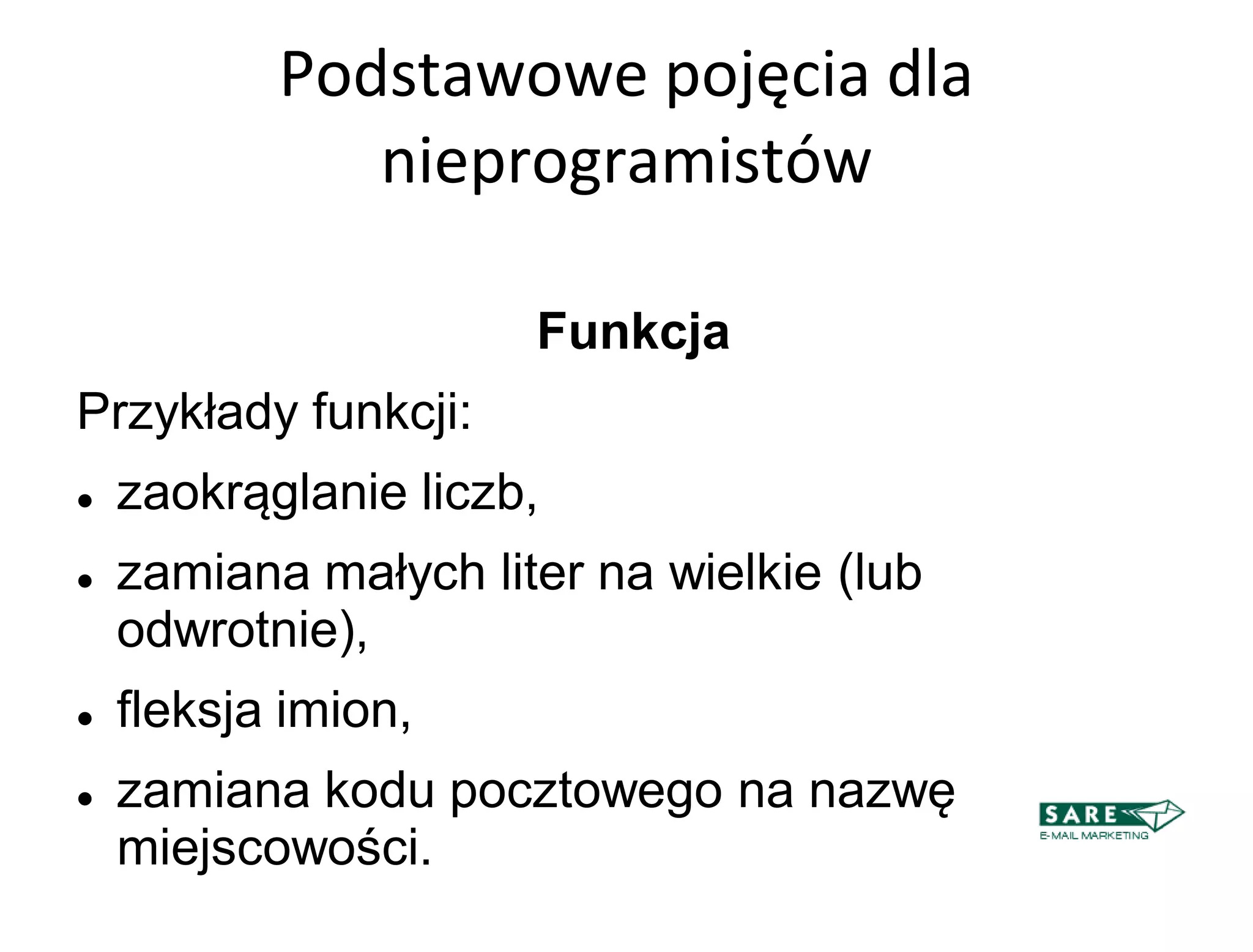 Podstawowe pojęcia dla
              nieprogramistów

                      Funkcja
Przykłady funkcji:
   zaokrąglanie liczb,
   zamiana małych liter na wielkie (lub
    odwrotnie),
   fleksja imion,
   zamiana kodu pocztowego na nazwę
    miejscowości.
 