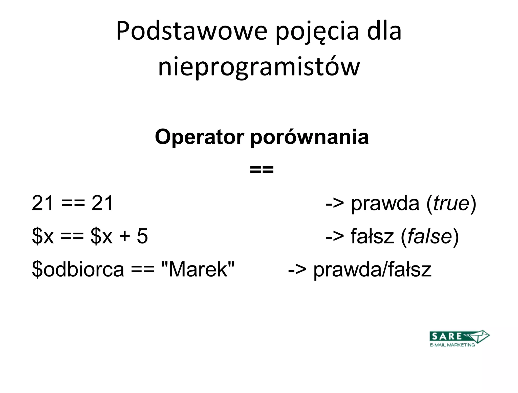 Podstawowe pojęcia dla
              nieprogramistów

               Operator porównania
                       ==
21 == 21                       -> prawda (true)‫‏‬
$x == $x + 5                   -> fałsz (false)‫‏‬
$odbiorca == "Marek"        -> prawda/fałsz
 
