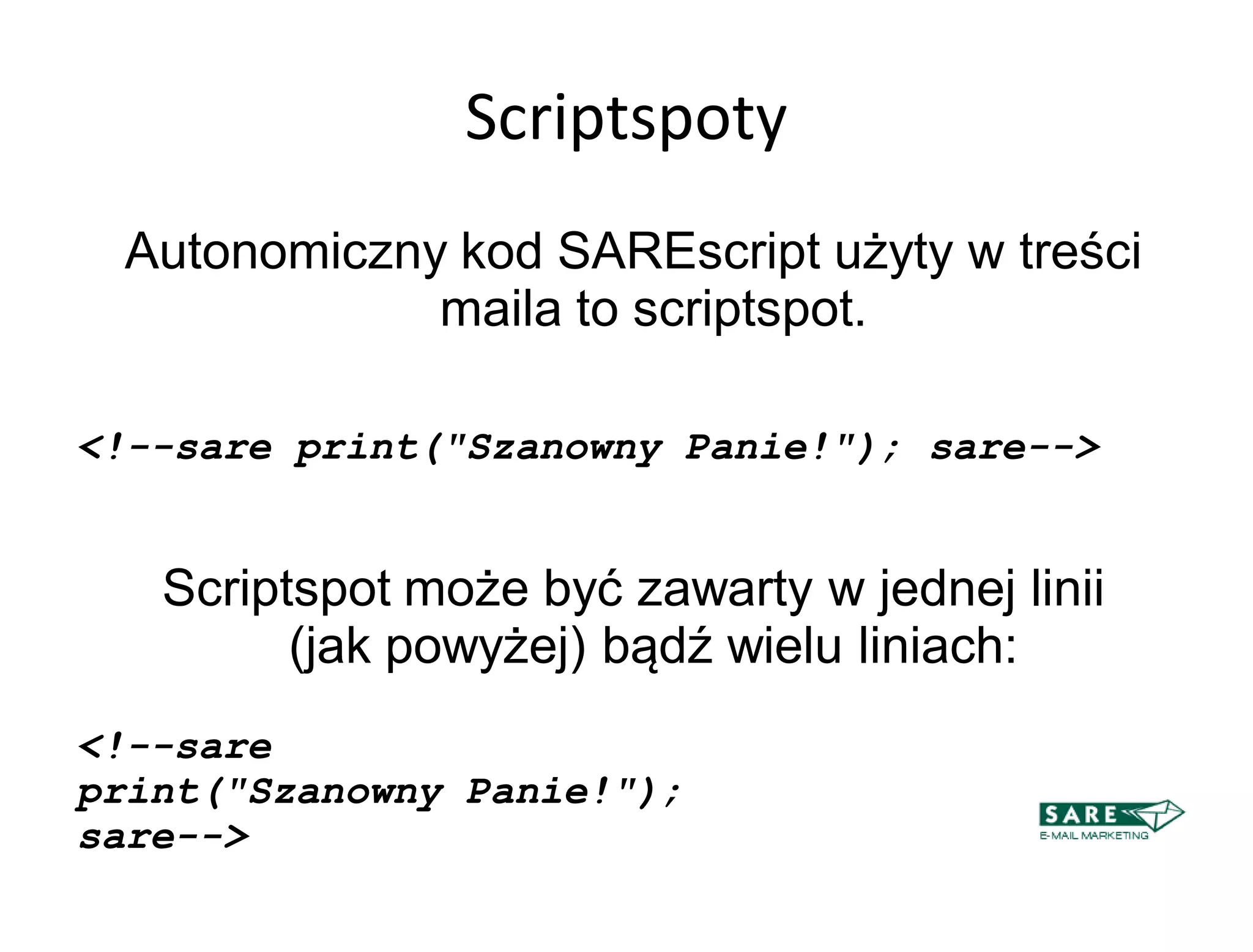 Scriptspoty
 Autonomiczny kod SAREscript użyty w treści
             maila to scriptspot.

<!--sare print("Szanowny Panie!"); sare-->


   Scriptspot może być zawarty w jednej linii
         (jak powyżej) bądź wielu liniach:
<!--sare
print("Szanowny Panie!");
sare-->
 