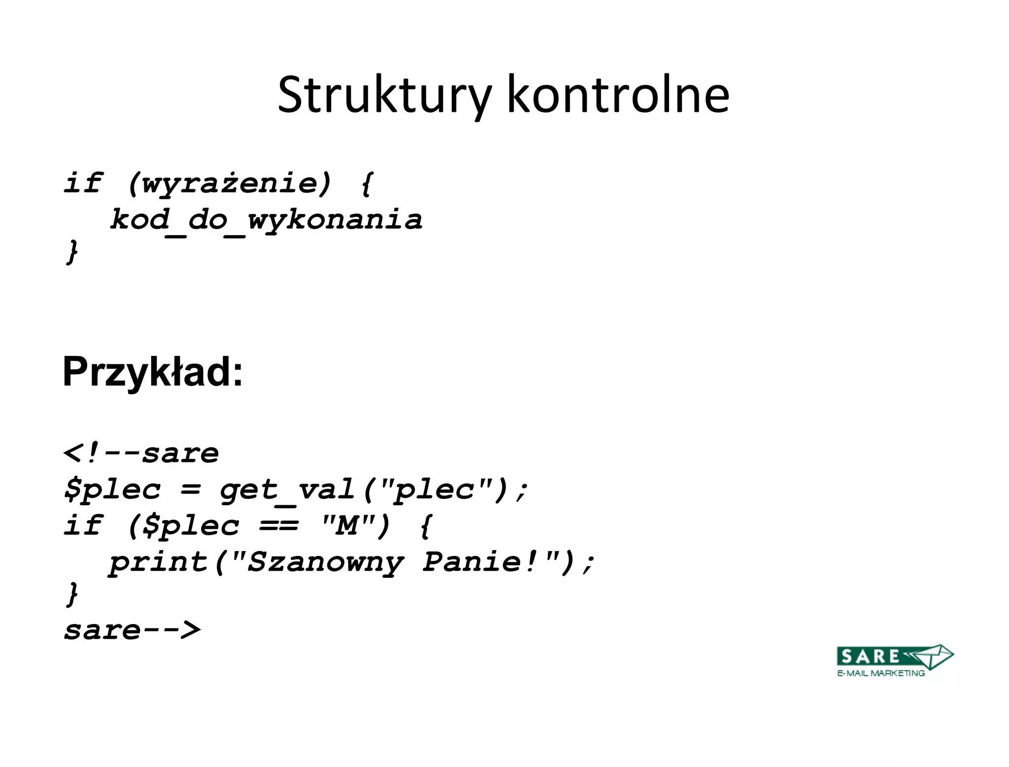 Struktury kontrolne
if (wyrażenie) {
  kod_do_wykonania
}


Przykład:
<!--sare
$plec = get_val("plec");
if ($plec == "M") {
  print("Szanowny Panie!");
}
sare-->
 