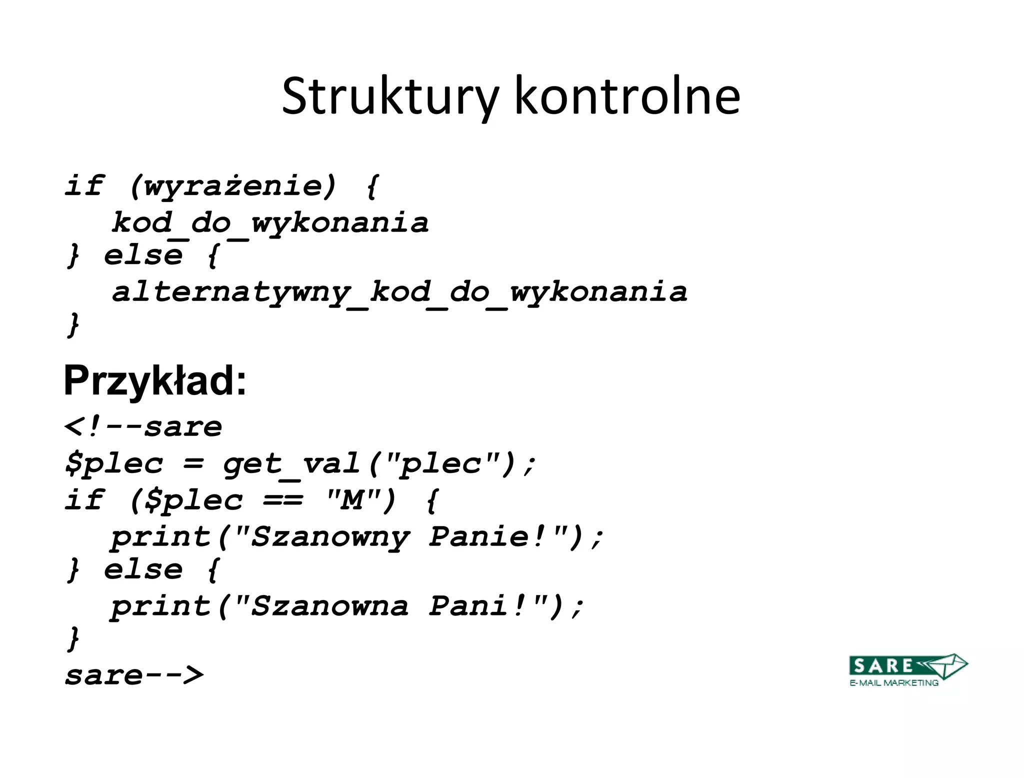 Struktury kontrolne
if (wyrażenie) {
  kod_do_wykonania
} else {
  alternatywny_kod_do_wykonania
}
Przykład:
<!--sare
$plec = get_val("plec");
if ($plec == "M") {
  print("Szanowny Panie!");
} else {
  print("Szanowna Pani!");
}
sare-->
 