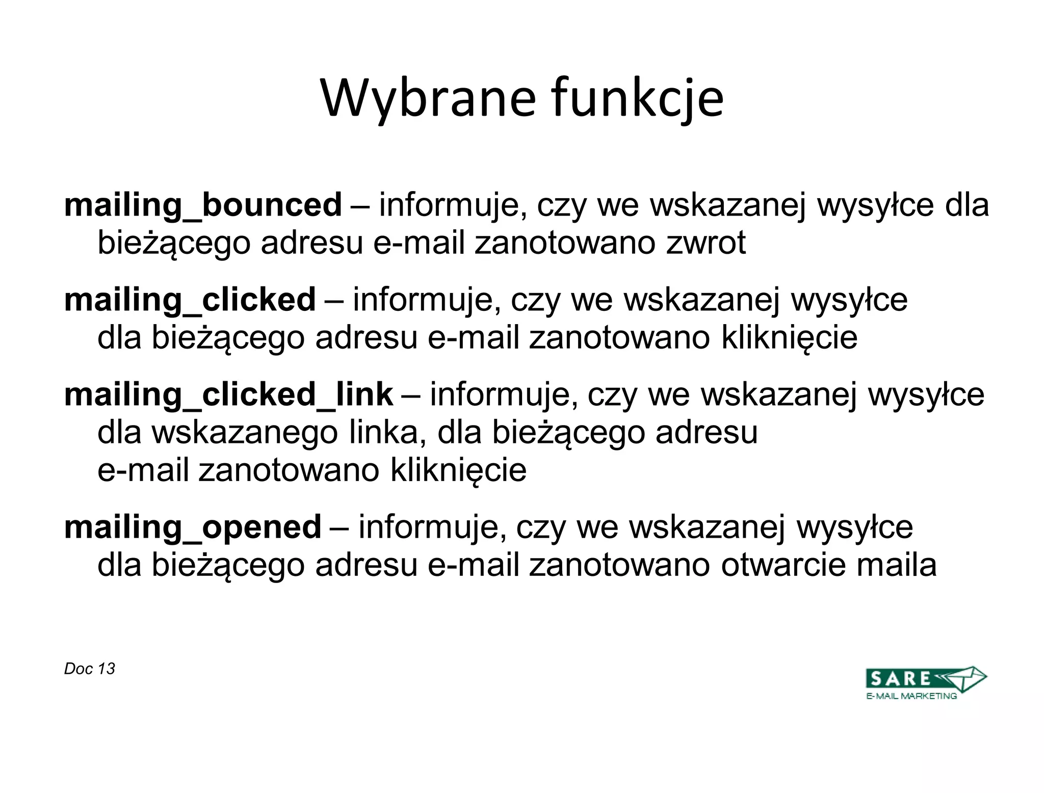 Wybrane funkcje
mailing_bounced – informuje, czy we wskazanej wysyłce dla
 bieżącego adresu e-mail zanotowano zwrot
mailing_clicked – informuje, czy we wskazanej wysyłce
 dla bieżącego adresu e-mail zanotowano kliknięcie
mailing_clicked_link – informuje, czy we wskazanej wysyłce
 dla wskazanego linka, dla bieżącego adresu
 e-mail zanotowano kliknięcie
mailing_opened – informuje, czy we wskazanej wysyłce
 dla bieżącego adresu e-mail zanotowano otwarcie maila

Doc 13
 