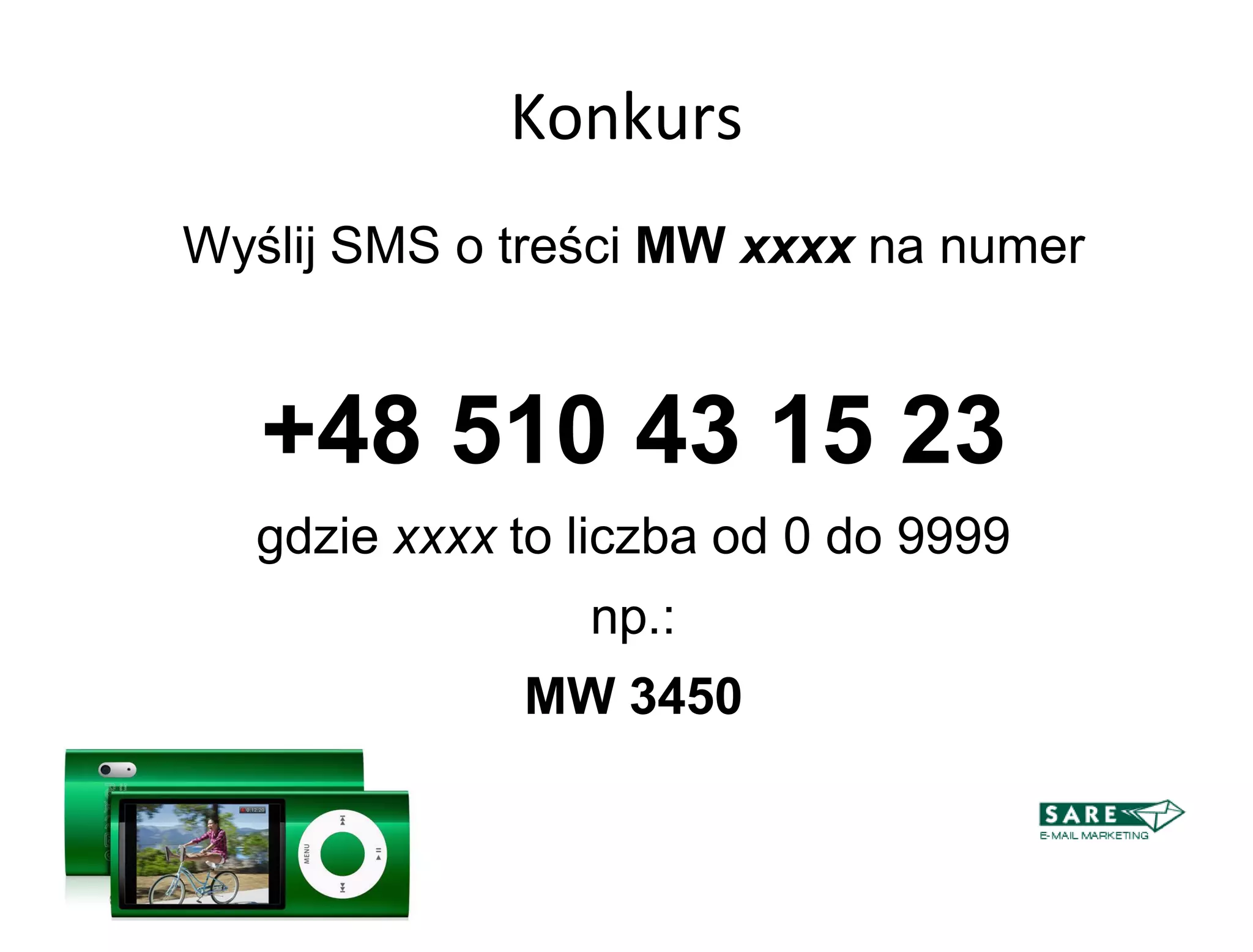 Konkurs
Wyślij SMS o treści MW xxxx na numer


   +48 510 43 15 23
  gdzie xxxx to liczba od 0 do 9999
                np.:
             MW 3450
 