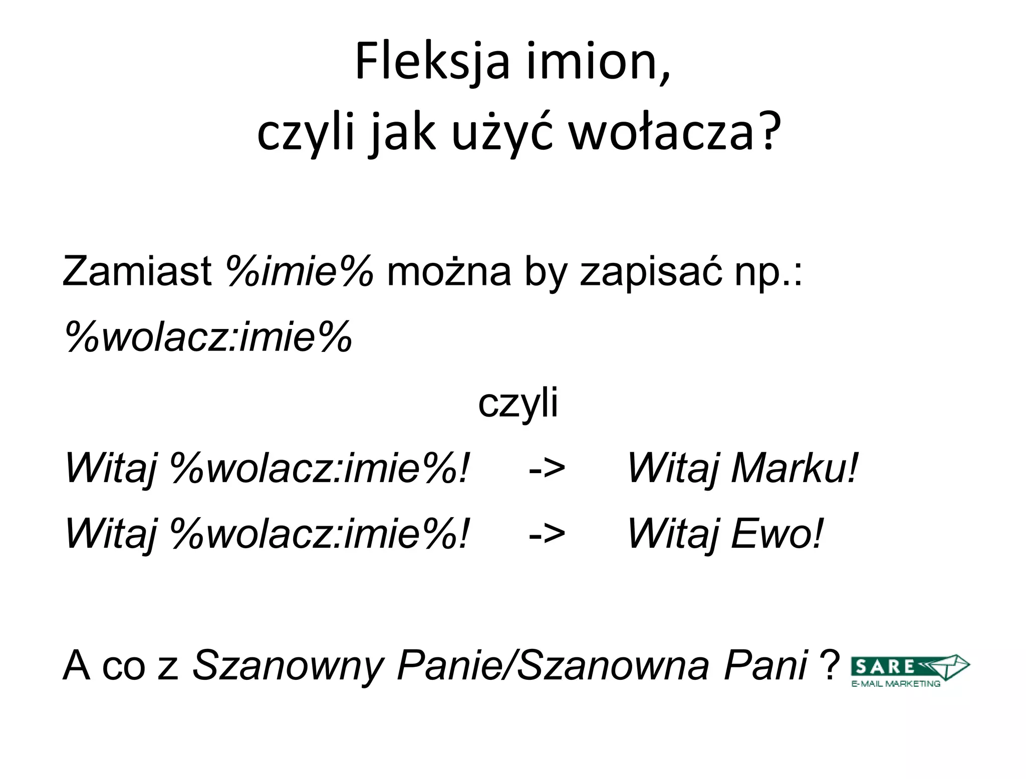 Fleksja imion,
         czyli jak użyd wołacza?

Zamiast %imie% można by zapisać np.:
%wolacz:imie%
                       czyli
Witaj %wolacz:imie%!      ->   Witaj Marku!
Witaj %wolacz:imie%!      ->   Witaj Ewo!


A co z Szanowny Panie/Szanowna Pani ?
 