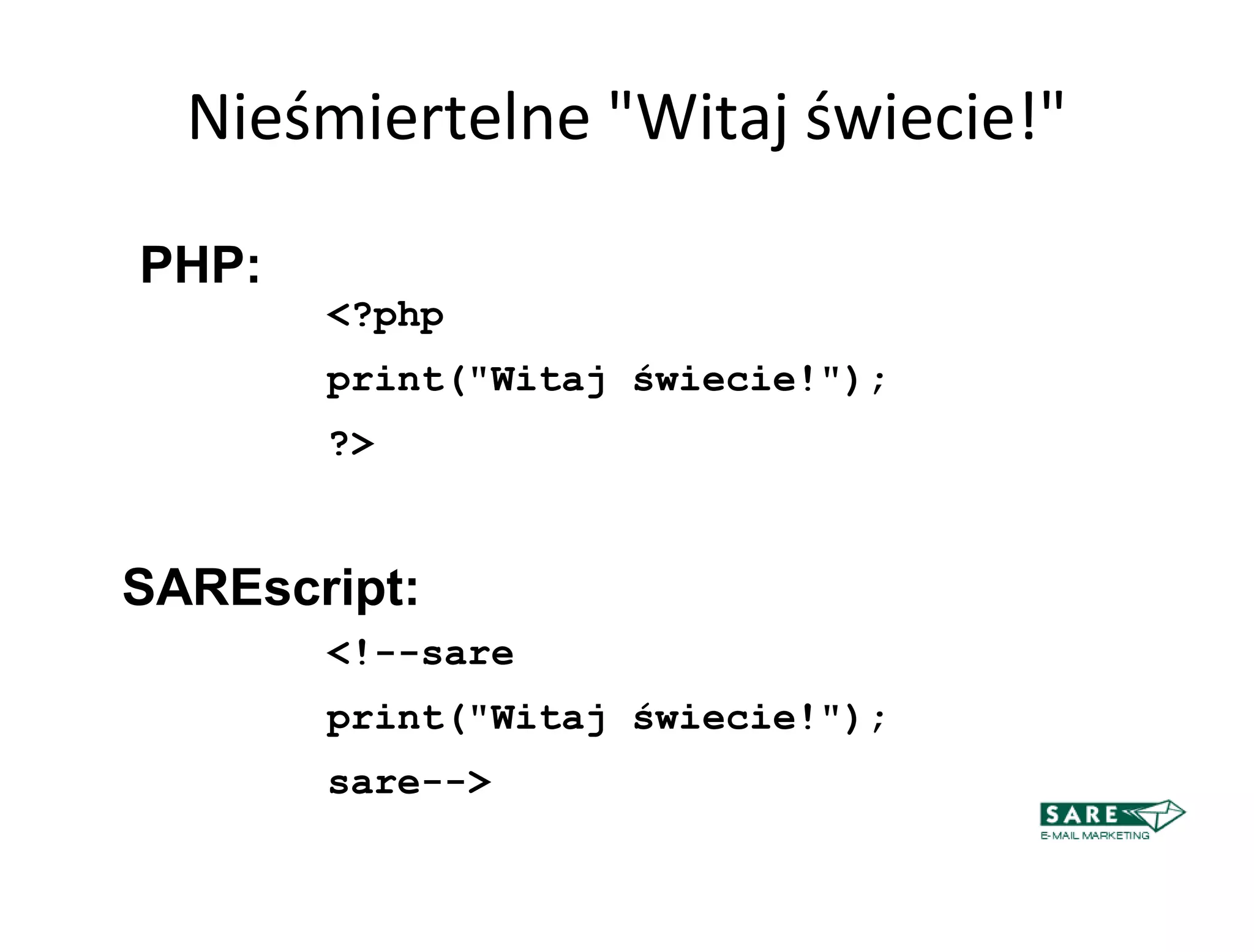 Nieśmiertelne "Witaj świecie!"

PHP:
       <?php
       print("Witaj świecie!");
       ?>


SAREscript:
       <!--sare
       print("Witaj świecie!");
       sare-->
 