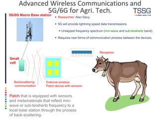 External wireless
Patch device with sensors
Patch that is equipped with sensors
and metamaterials that reflect mm-
wave or sub-terahertz frequency to a
local base station through the process
of back-scattering.
5G/6G Macro Base station
Advanced Wireless Communications and
5G/6G for Agri. Tech.
Backscattering
communication
 Researcher: Alan Davy
 5G will provide lightning speed data transmissions.
 Untapped frequency spectrum (mm-wave and sub-terahertz band).
 Requires new forms of communication process between the devices.
Receptors
Small
cell
 
