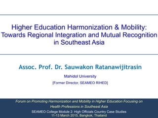 Higher Education Harmonization & Mobility:
Towards Regional Integration and Mutual Recognition
in Southeast Asia
Forum on Promoting Harmonization and Mobility in Higher Education Focusing on
Health Professions in Southeast Asia
SEAMEO College Module 2: High Officials Country Case Studies
11-13 March 2015, Bangkok, Thailand
Assoc. Prof. Dr. Sauwakon Ratanawijitrasin
Mahidol University
[Former Director, SEAMEO RIHED]
 