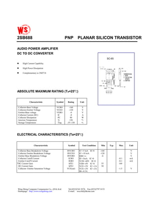 2SB688                                            PNP        PLANAR SILICON TRANSISTOR

AUDIO POWER AMPLIFIER
DC TO DC CONVERTER
                                                                                           SC-65

!     High Current Capability

!     High Power Dissipation

!     Complementary to 2SD718




                               C
ABSOLUTE MAXIMUM RATING (Ta=25°C)


              Characteristic             Symbol    Rating     Unit

 Collector-Base Voltage                  VCBO       -160        V
 Collector-Emitter Voltage               VCEO       -120        V
 Emitter-Base voltage                    VEBO        -6         V
 Collector Current (DC)                   IC         -8         A
 Collector Dissipation                    PC         80         W
 Junction Temperature                     Tj        150         °C
 Storage Temperature                      Tstg    -55~150       °C




                                  C
ELECTRICAL CHARACTERISTICS (Ta=25°C)


                   Characterristic                 Symbol        Test Condition     Min      Typ   Max    Unit

 Collector Base Breakdown Voltage                 BVCBO       IC=-5 mA IE=0        -160                   V
 Collector Emitter Breakdown Voltage              BVCEO       IC=-10 mA            -120                   V
 Emitter Base Breakdown Voltage                   BVEBO       RBE=∞                 -6                    V
 Collector Cutoff Current                          ICBO       IE=-5mA IC=0                         -0.1   mA
 Emitter Cutoff Current                            IEBO       VCB=-60V IE=0                        -0.1   mA
*DC Current Gain                                   hFE1       VEB=-4V IC=0          55             160
 DC Current Gain                                   hFE2       VCE=-5V IC=-1A        50
 Collector- Emitter Saturation Voltage            VCE(sat)    VCE=-5V IC=-3A                       -1.5    V
                                                              IB=-0.3A




Wing Shing Computer Components Co., (H.K.)Ltd.     Tel:(852)2341 9276 Fax:(852)2797 8153
Homepage: http://www.wingshing.com                 E-mail: wsccltd@hkstar.com
 