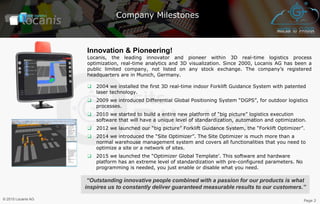 Company Milestones
Innovation & Pioneering!
Locanis, the leading innovator and pioneer within 3D real-time logistics process
optimization, real-time analytics and 3D visualization. Since 2000, Locanis AG has been a
public limited company, not listed on any stock exchange. The company’s registered
headquarters are in Munich, Germany.
❑ 2004 we installed the first 3D real-time indoor Forklift Guidance System with patented
laser technology.
❑ 2009 we introduced Differential Global Positioning System “DGPS”, for outdoor logistics
processes.
❑ 2010 we started to build a entire new platform of “big picture” logistics execution
software that will have a unique level of standardization, automation and optimization.
❑ 2012 we launched our “big picture” Forklift Guidance System, the “Forklift Optimizer”.
❑ 2014 we introduced the “Site Optimizer”. The Site Optimizer is much more than a
normal warehouse management system and covers all functionalities that you need to
optimize a site or a network of sites.
❑ 2015 we launched the “Optimizer Global Template’. This software and hardware
platform has an extreme level of standardization with pre-configured parameters. No
programming is needed, you just enable or disable what you need.
“Outstanding innovative people combined with a passion for our products is what
inspires us to constantly deliver guaranteed measurable results to our customers.”
Page 2© 2015 Locanis AG
 