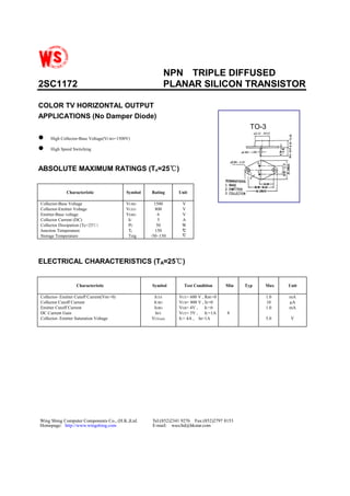 NPN TRIPLE DIFFUSED
2SC1172 PLANAR SILICON TRANSISTOR
COLOR TV HORIZONTAL OUTPUT
APPLICATIONS (No Damper Diode)
TO-3
! High Collector-Base Voltage(VCBO=1500V)
! High Speed Switching
ABSOLUTE MAXIMUM RATINGS (TA=25℃℃℃℃)
Characteristic Symbol Rating Unit
Collector-Base Voltage
Collector-Emitter Voltage
Emitter-Base voltage
Collector Current (DC)
Collector Dissipation (Tc=25℃)
Junction Temperature
Storage Temperature
VCBO
VCEO
VEBO
IC
PC
Tj
Tstg
1500
800
6
5
50
150
-50~150
V
V
V
A
W
℃℃℃℃
℃℃℃℃
ELECTRICAL CHARACTERISTICS (TA=25℃℃℃℃)
Characteristic Symbol Test Condition Min Typ Max Unit
Collector- Emitter Cutoff Current(VBE=0)
Collector Cutoff Current
Emitter Cutoff Current
DC Current Gain
Collector- Emitter Saturation Voltage
ICES
ICBO
IEBO
hFE
VCE(sat)
VCE= 600 V , RBE=0
VCB= 800 V , IE=0
VEB= 4V , IC=0
VCE= 5V , IC=1A
IC= 4A , IB=1A
8
1.0
10
1.0
5.0
mA
µA
mA
V
Wing Shing Computer Components Co., (H.K.)Ltd. Tel:(852)2341 9276 Fax:(852)2797 8153
Homepage: http://www.wingshing.com E-mail: wsccltd@hkstar.com
 