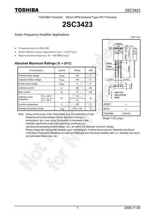 2SC3423
2006-11-091
TOSHIBA Transistor Silicon NPN Epitaxial Type (PCT Process)
2SC3423
Audio Frequency Amplifier Applications
• Complementary to 2SA1360
• Small collector output capacitance: Cob = 1.8 pF (typ.)
• High transition frequency: fT = 200 MHz (typ.)
Absolute Maximum Ratings (Tc = 25°C)
Characteristics Symbol Rating Unit
Collector-base voltage VCBO 150 V
Collector-emitter voltage VCEO 150 V
Emitter-base voltage VEBO 5 V
Collector current IC 50 mA
Base current IB 5 mA
Ta = 25°C 1.2Collector power
dissipation Tc = 25°C
PC
5
W
Junction temperature Tj 150 °C
Storage temperature range Tstg −55 to 150 °C
Note: Using continuously under heavy loads (e.g. the application of high
temperature/current/voltage and the significant change in
temperature, etc.) may cause this product to decrease in the
reliability significantly even if the operating conditions (i.e.
operating temperature/current/voltage, etc.) are within the absolute maximum ratings.
Please design the appropriate reliability upon reviewing the Toshiba Semiconductor Reliability Handbook
(“Handling Precautions”/Derating Concept and Methods) and individual reliability data (i.e. reliability test report
and estimated failure rate, etc).
Unit: mm
JEDEC ―
JEITA ―
TOSHIBA 2-8H1A
Weight: 0.82 g (typ.)
 