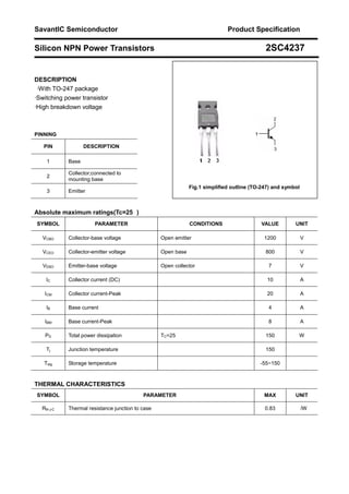 SavantIC Semiconductor Product Specification
Silicon NPN Power Transistors 2SC4237
DESCRIPTION
··With TO-247 package
·Switching power transistor
·High breakdown voltage
PINNING
PIN DESCRIPTION
1 Base
2
Collector;connected to
mounting base
3 Emitter
Absolute maximum ratings(Tc=25 )
SYMBOL PARAMETER CONDITIONS VALUE UNIT
VCBO Collector-base voltage Open emitter 1200 V
VCEO Collector-emitter voltage Open base 800 V
VEBO Emitter-base voltage Open collector 7 V
IC Collector current (DC) 10 A
ICM Collector current-Peak 20 A
IB Base current 4 A
IBM Base current-Peak 8 A
PD Total power dissipation TC=25 150 W
Tj Junction temperature 150
Tstg Storage temperature -55~150
THERMAL CHARACTERISTICS
SYMBOL PARAMETER MAX UNIT
Rth j-C Thermal resistance junction to case 0.83 /W
Fig.1 simplified outline (TO-247) and symbol
 