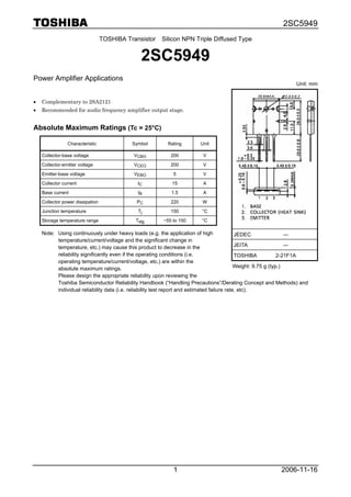 2SC5949
2006-11-161
TOSHIBA Transistor Silicon NPN Triple Diffused Type
2SC5949
Power Amplifier Applications
• Complementary to 2SA2121
• Recommended for audio frequency amplifier output stage.
Absolute Maximum Ratings (Tc = 25°C)
Characteristic Symbol Rating Unit
Collector-base voltage VCBO 200 V
Collector-emitter voltage VCEO 200 V
Emitter-base voltage VEBO 5 V
Collector current IC 15 A
Base current IB 1.5 A
Collector power dissipation PC 220 W
Junction temperature Tj 150 °C
Storage temperature range Tstg −55 to 150 °C
Note: Using continuously under heavy loads (e.g. the application of high
temperature/current/voltage and the significant change in
temperature, etc.) may cause this product to decrease in the
reliability significantly even if the operating conditions (i.e.
operating temperature/current/voltage, etc.) are within the
absolute maximum ratings.
Please design the appropriate reliability upon reviewing the
Toshiba Semiconductor Reliability Handbook (“Handling Precautions”/Derating Concept and Methods) and
individual reliability data (i.e. reliability test report and estimated failure rate, etc).
Unit: mm
JEDEC ―
JEITA ―
TOSHIBA 2-21F1A
Weight: 9.75 g (typ.)
 