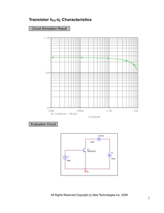 Transistor hFE-IC Characteristics

 Circuit Simulation Result

         1.0K




          100




           10
            10mA                100mA                            1.0A          10A
                I(vsence)/ IB(Q1)
                                             I(vsence)


Evaluation Circuit


                                                       v sence


                                                0Vdc



                                            Q1
                                            Q2SC6102
                                                                    V1

                             I1
                                                                    2Vdc
                            0Adc




                                            0




                All Rights Reserved Copyright (c) Bee Technologies Inc. 2008
                                                                                     7
 