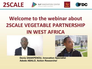 2SCALE
Welcome to the webinar about
2SCALE VEGETABLE PARTNERSHIP
IN WEST AFRICA
Denis GNAKPENOU, Innovation Specialist
Adodo ABALO, Action Researcher
 
