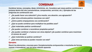 COMBINAR
Combinar temas, conceptos, ideas, emociones, etc. Considere qué cosas podrían combinarse o
juntarse dentro del reto (características, componentes, servicios, etc.). Ejemplos de las
preguntas de combinación son:
 ¿Se puede hacer una colección? ¿Una mezcla, una aleación, una agrupación?
 ¿Qué otros artículos podrían mezclarse con este?
 ¿Cómo podría empaquetarse una combinación?
 ¿Qué se puede combinar para multiplicar los posibles usos?
 ¿Qué materiales podrían combinarse?
 ¿Se pueden combinar o recombinar propósitos partes?
 ¿Se pueden combinar o fusionar con otros objetos? ¿Se pueden combinar para maximizar
el número de usos?
 ¿Qué materiales se podrían combinar?
 ¿Qué otros servicios se pueden mezclar con este?
Ejemplos:
Reunir los elementos y recursos para: Complementarlos enriquecerlos o mezclarlos de formas
nuevas e innovadoras, aun sin tener relación aparente
 