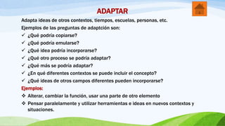 ADAPTAR
Adapta ideas de otros contextos, tiempos, escuelas, personas, etc.
Ejemplos de las preguntas de adaptción son:
 ¿Qué podría copiarse?
 ¿Qué podría emularse?
 ¿Qué idea podría incorporarse?
 ¿Qué otro proceso se podría adaptar?
 ¿Qué más se podría adaptar?
 ¿En qué diferentes contextos se puede incluir el concepto?
 ¿Qué ideas de otros campos diferentes pueden incorporarse?
Ejemplos:
 Alterar, cambiar la función, usar una parte de otro elemento
 Pensar paralelamente y utilizar herramientas e ideas en nuevos contextos y
situaciones.
 