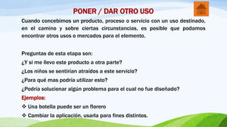 PONER / DAR OTRO USO
Cuando concebimos un producto, proceso o servicio con un uso destinado,
en el camino y sobre ciertas circunstancias, es posible que podamos
encontrar otros usos o mercados para el elemento.
Preguntas de esta etapa son:
¿Y si me llevo este producto a otra parte?
¿Los niños se sentirían atraídos a este servicio?
¿Para qué mas podría utilizar esto?
¿Podría solucionar algún problema para el cual no fue diseñado?
Ejemplos:
 Una botella puede ser un florero
 Cambiar la aplicación, usarla para fines distintos.
 