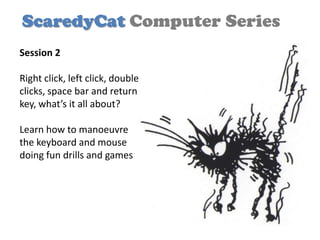 ScaredyCat Computer Series
Session 2

Right click, left click, double
clicks, space bar and return
key, what’s it all about?

Learn how to manoeuvre
the keyboard and mouse
doing fun drills and games
 