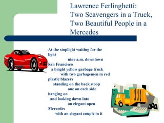 Lawrence Ferlinghetti:  Two Scavengers in a Truck, Two Beautiful People in a Mercedes   At the stoplight waiting for the light                    nine a.m. downtown San Francisco    a bright yellow garbage truck             with two garbagemen in red plastic blazers      standing on the back stoop                    one on each side hanging on   and looking down into                    an elegant open Mercedes        with an elegant couple in it   