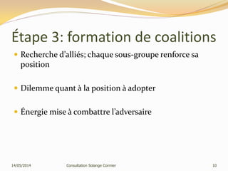 Étape 3: formation de coalitions
 Recherche d’alliés; chaque sous-groupe renforce sa
position
 Dilemme quant à la position à adopter
 Énergie mise à combattre l’adversaire
14/05/2014 Consultation Solange Cormier 10
 