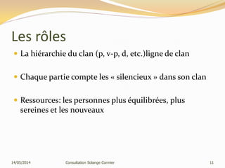 Les rôles
 La hiérarchie du clan (p, v-p, d, etc.)ligne de clan
 Chaque partie compte les « silencieux » dans son clan
 Ressources: les personnes plus équilibrées, plus
sereines et les nouveaux
14/05/2014 Consultation Solange Cormier 11
 