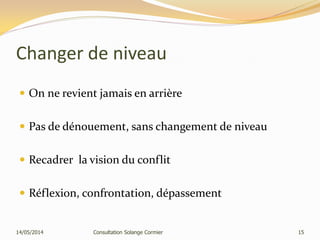 Changer de niveau
 On ne revient jamais en arrière
 Pas de dénouement, sans changement de niveau
 Recadrer la vision du conflit
 Réflexion, confrontation, dépassement
14/05/2014 Consultation Solange Cormier 15
 