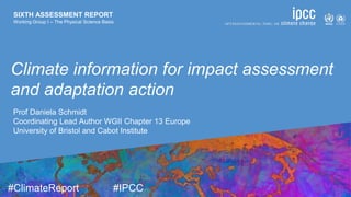 SIXTH ASSESSMENT REPORT
Working Group I – The Physical Science Basis
9 August 2021
#ClimateReport #IPCC
SIXTH ASSESSMENT REPORT
Working Group I – The Physical Science Basis
Climate information for impact assessment
and adaptation action
Prof Daniela Schmidt
Coordinating Lead Author WGII Chapter 13 Europe
University of Bristol and Cabot Institute
 