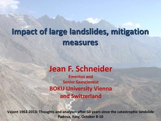 Impact of large landslides, mitigation
measures
Jean F. Schneider
Emeritus and
Senior Geoscientist

BOKU University Vienna
and Switzerland
Vajont 1963-2013: Thoughts and analyses after 50 years since the catastrophic landslide
Padova, Italy, October 8-10

 
