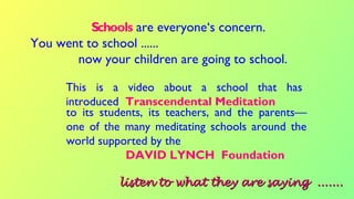 This is a video about a school that has
introduced Transcendental Meditation
Schools are everyone‘s concern.
You went to school ......
now your children are going to school.
listen to what they are saying .......listen to what they are saying .......
to its students, its teachers, and the parents––
one of the many meditating schools around the
world supported by the
DAVID LYNCH Foundation
 