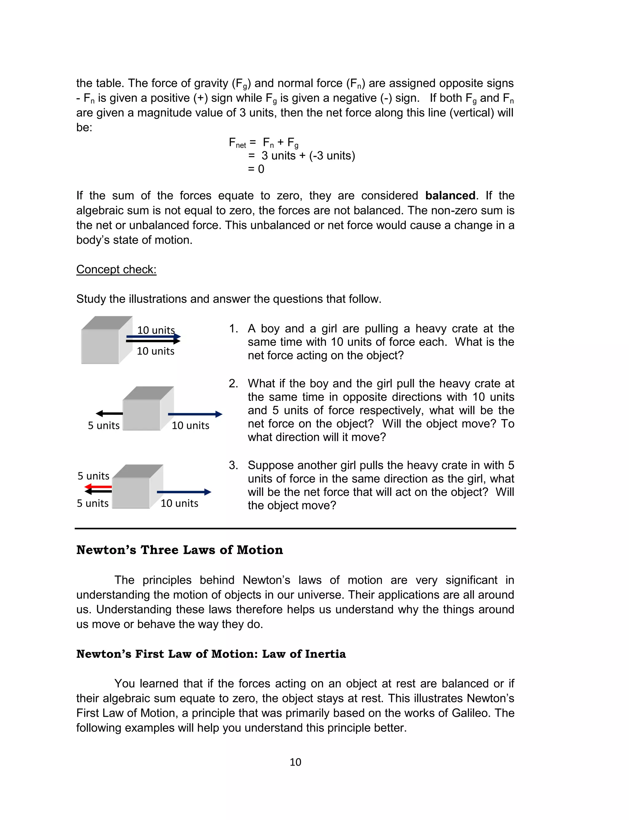 10
the table. The force of gravity (Fg) and normal force (Fn) are assigned opposite signs
- Fn is given a positive (+) sign while Fg is given a negative (-) sign. If both Fg and Fn
are given a magnitude value of 3 units, then the net force along this line (vertical) will
be:
Fnet = Fn + Fg
= 3 units + (-3 units)
= 0
If the sum of the forces equate to zero, they are considered balanced. If the
algebraic sum is not equal to zero, the forces are not balanced. The non-zero sum is
the net or unbalanced force. This unbalanced or net force would cause a change in a
body’s state of motion.
Concept check:
Study the illustrations and answer the questions that follow.
1. A boy and a girl are pulling a heavy crate at the
same time with 10 units of force each. What is the
net force acting on the object?
2. What if the boy and the girl pull the heavy crate at
the same time in opposite directions with 10 units
and 5 units of force respectively, what will be the
net force on the object? Will the object move? To
what direction will it move?
3. Suppose another girl pulls the heavy crate in with 5
units of force in the same direction as the girl, what
will be the net force that will act on the object? Will
the object move?
Newton’s Three Laws of Motion
The principles behind Newton’s laws of motion are very significant in
understanding the motion of objects in our universe. Their applications are all around
us. Understanding these laws therefore helps us understand why the things around
us move or behave the way they do.
Newton’s First Law of Motion: Law of Inertia
You learned that if the forces acting on an object at rest are balanced or if
their algebraic sum equate to zero, the object stays at rest. This illustrates Newton’s
First Law of Motion, a principle that was primarily based on the works of Galileo. The
following examples will help you understand this principle better.
10 units
10 units
10 units5 units
10 units5 units
5 units
 