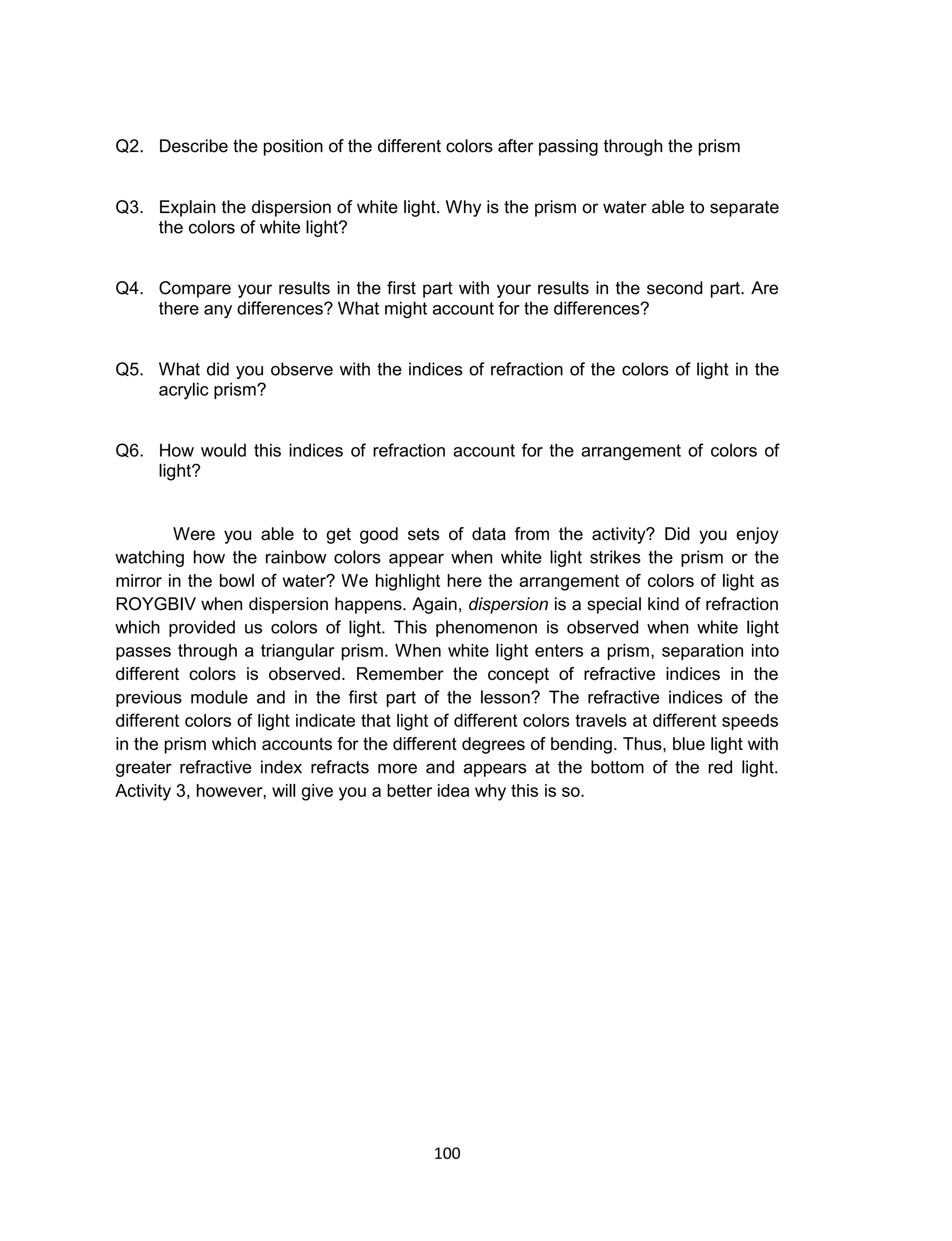 100
Q2. Describe the position of the different colors after passing through the prism
Q3. Explain the dispersion of white light. Why is the prism or water able to separate
the colors of white light?
Q4. Compare your results in the first part with your results in the second part. Are
there any differences? What might account for the differences?
Q5. What did you observe with the indices of refraction of the colors of light in the
acrylic prism?
Q6. How would this indices of refraction account for the arrangement of colors of
light?
Were you able to get good sets of data from the activity? Did you enjoy
watching how the rainbow colors appear when white light strikes the prism or the
mirror in the bowl of water? We highlight here the arrangement of colors of light as
ROYGBIV when dispersion happens. Again, dispersion is a special kind of refraction
which provided us colors of light. This phenomenon is observed when white light
passes through a triangular prism. When white light enters a prism, separation into
different colors is observed. Remember the concept of refractive indices in the
previous module and in the first part of the lesson? The refractive indices of the
different colors of light indicate that light of different colors travels at different speeds
in the prism which accounts for the different degrees of bending. Thus, blue light with
greater refractive index refracts more and appears at the bottom of the red light.
Activity 3, however, will give you a better idea why this is so.
 