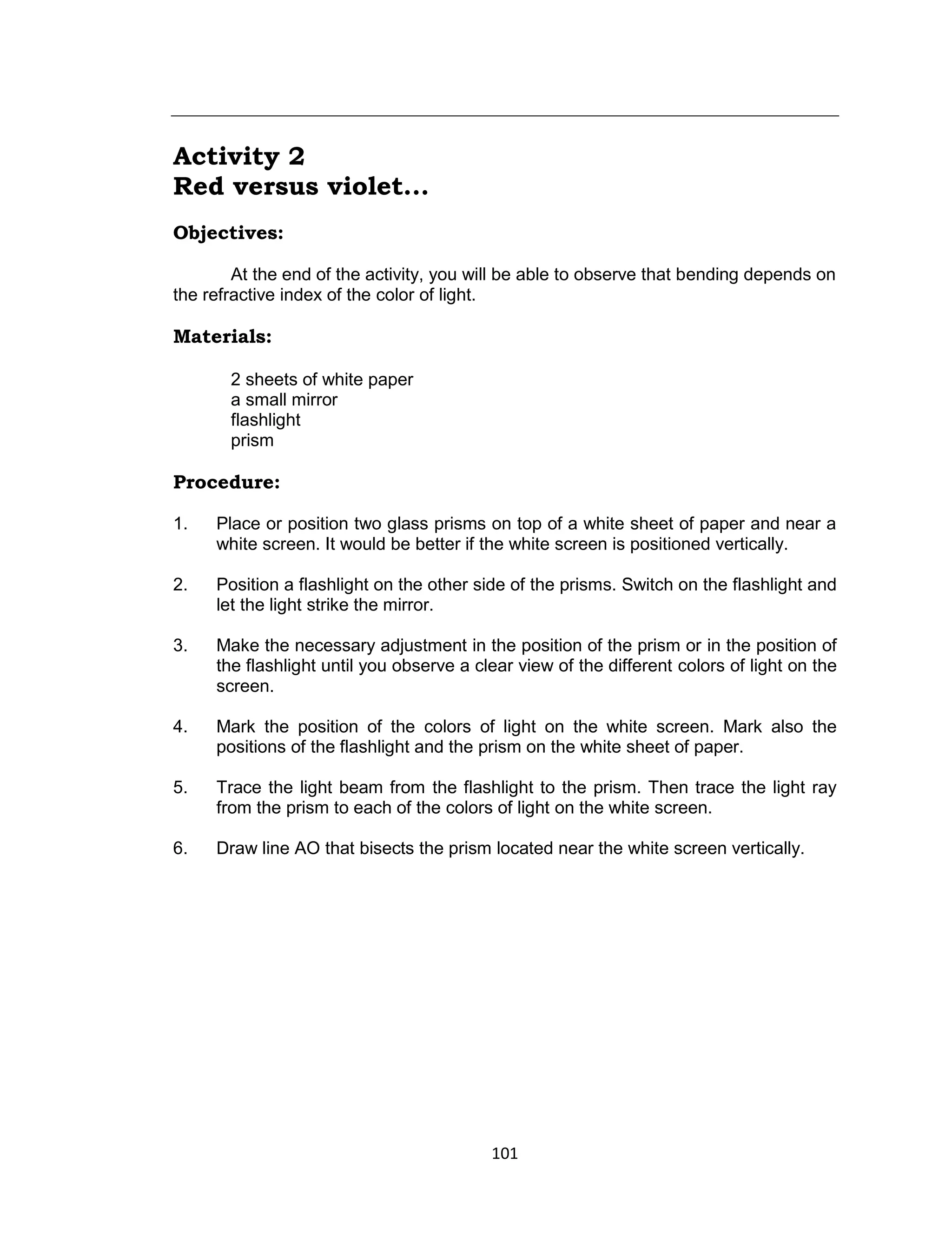 101
Activity 2
Red versus violet...
Objectives:
At the end of the activity, you will be able to observe that bending depends on
the refractive index of the color of light.
Materials:
2 sheets of white paper
a small mirror
flashlight
prism
Procedure:
1. Place or position two glass prisms on top of a white sheet of paper and near a
white screen. It would be better if the white screen is positioned vertically.
2. Position a flashlight on the other side of the prisms. Switch on the flashlight and
let the light strike the mirror.
3. Make the necessary adjustment in the position of the prism or in the position of
the flashlight until you observe a clear view of the different colors of light on the
screen.
4. Mark the position of the colors of light on the white screen. Mark also the
positions of the flashlight and the prism on the white sheet of paper.
5. Trace the light beam from the flashlight to the prism. Then trace the light ray
from the prism to each of the colors of light on the white screen.
6. Draw line AO that bisects the prism located near the white screen vertically.
 
