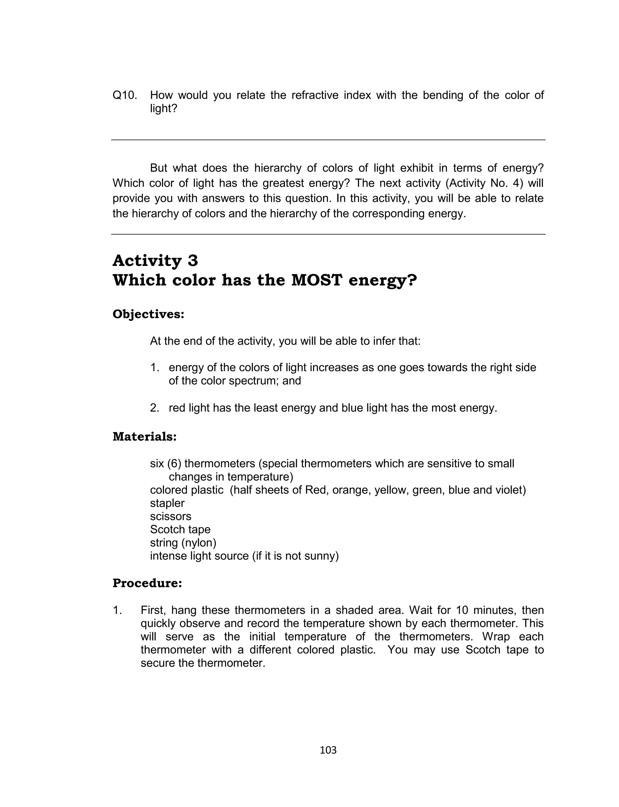 103
Q10. How would you relate the refractive index with the bending of the color of
light?
But what does the hierarchy of colors of light exhibit in terms of energy?
Which color of light has the greatest energy? The next activity (Activity No. 4) will
provide you with answers to this question. In this activity, you will be able to relate
the hierarchy of colors and the hierarchy of the corresponding energy.
Activity 3
Which color has the MOST energy?
Objectives:
At the end of the activity, you will be able to infer that:
1. energy of the colors of light increases as one goes towards the right side
of the color spectrum; and
2. red light has the least energy and blue light has the most energy.
Materials:
six (6) thermometers (special thermometers which are sensitive to small
changes in temperature)
colored plastic (half sheets of Red, orange, yellow, green, blue and violet)
stapler
scissors
Scotch tape
string (nylon)
intense light source (if it is not sunny)
Procedure:
1. First, hang these thermometers in a shaded area. Wait for 10 minutes, then
quickly observe and record the temperature shown by each thermometer. This
will serve as the initial temperature of the thermometers. Wrap each
thermometer with a different colored plastic. You may use Scotch tape to
secure the thermometer.
 