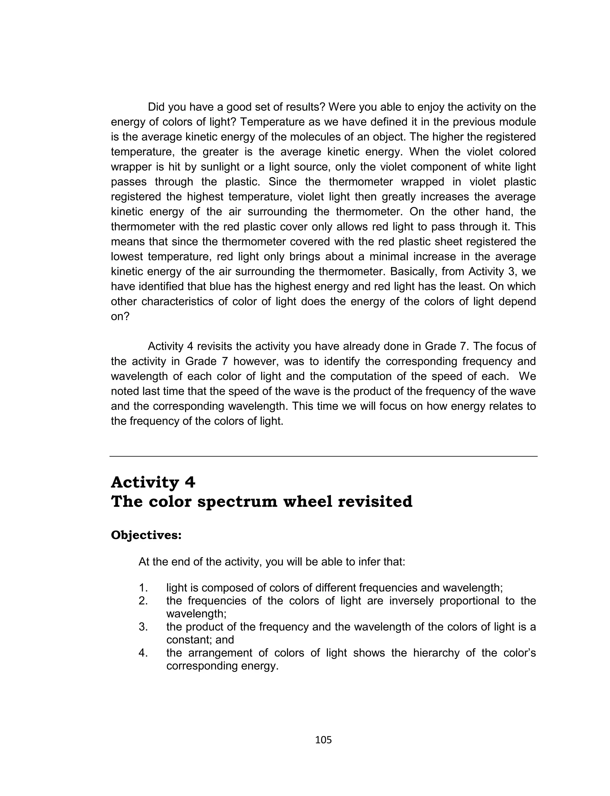 105
Did you have a good set of results? Were you able to enjoy the activity on the
energy of colors of light? Temperature as we have defined it in the previous module
is the average kinetic energy of the molecules of an object. The higher the registered
temperature, the greater is the average kinetic energy. When the violet colored
wrapper is hit by sunlight or a light source, only the violet component of white light
passes through the plastic. Since the thermometer wrapped in violet plastic
registered the highest temperature, violet light then greatly increases the average
kinetic energy of the air surrounding the thermometer. On the other hand, the
thermometer with the red plastic cover only allows red light to pass through it. This
means that since the thermometer covered with the red plastic sheet registered the
lowest temperature, red light only brings about a minimal increase in the average
kinetic energy of the air surrounding the thermometer. Basically, from Activity 3, we
have identified that blue has the highest energy and red light has the least. On which
other characteristics of color of light does the energy of the colors of light depend
on?
Activity 4 revisits the activity you have already done in Grade 7. The focus of
the activity in Grade 7 however, was to identify the corresponding frequency and
wavelength of each color of light and the computation of the speed of each. We
noted last time that the speed of the wave is the product of the frequency of the wave
and the corresponding wavelength. This time we will focus on how energy relates to
the frequency of the colors of light.
Activity 4
The color spectrum wheel revisited
Objectives:
At the end of the activity, you will be able to infer that:
1. light is composed of colors of different frequencies and wavelength;
2. the frequencies of the colors of light are inversely proportional to the
wavelength;
3. the product of the frequency and the wavelength of the colors of light is a
constant; and
4. the arrangement of colors of light shows the hierarchy of the color’s
corresponding energy.
 