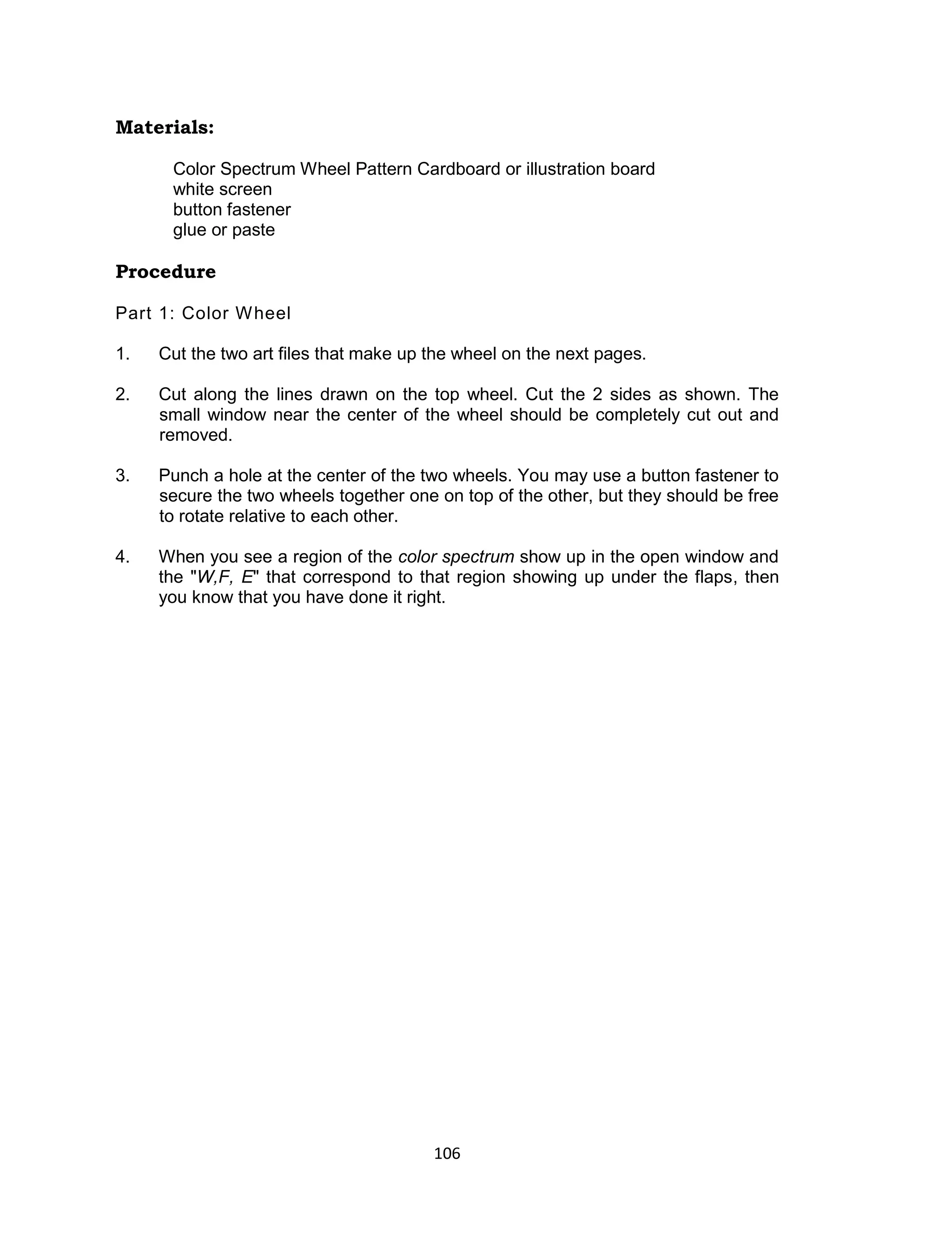 106
Materials:
Color Spectrum Wheel Pattern Cardboard or illustration board
white screen
button fastener
glue or paste
Procedure
Part 1: Color Wheel
1. Cut the two art files that make up the wheel on the next pages.
2. Cut along the lines drawn on the top wheel. Cut the 2 sides as shown. The
small window near the center of the wheel should be completely cut out and
removed.
3. Punch a hole at the center of the two wheels. You may use a button fastener to
secure the two wheels together one on top of the other, but they should be free
to rotate relative to each other.
4. When you see a region of the color spectrum show up in the open window and
the "W,F, E" that correspond to that region showing up under the flaps, then
you know that you have done it right.
 