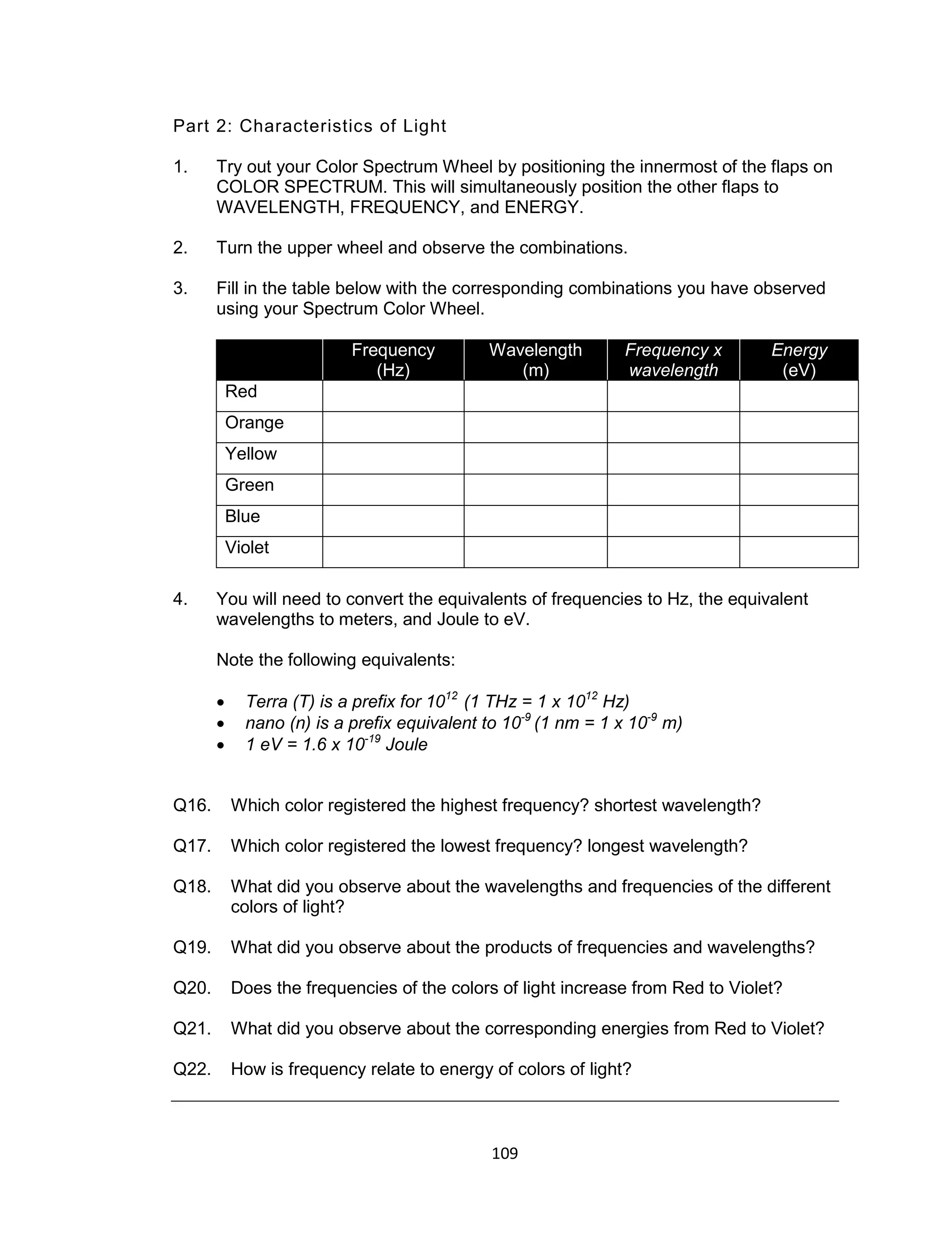 109
Part 2: Characteristics of Light
1. Try out your Color Spectrum Wheel by positioning the innermost of the flaps on
COLOR SPECTRUM. This will simultaneously position the other flaps to
WAVELENGTH, FREQUENCY, and ENERGY.
2. Turn the upper wheel and observe the combinations.
3. Fill in the table below with the corresponding combinations you have observed
using your Spectrum Color Wheel.
Frequency
(Hz)
Wavelength
(m)
Frequency x
wavelength
Energy
(eV)
Red
Orange
Yellow
Green
Blue
Violet
4. You will need to convert the equivalents of frequencies to Hz, the equivalent
wavelengths to meters, and Joule to eV.
Note the following equivalents:
 Terra (T) is a prefix for 1012
(1 THz = 1 x 1012
Hz)
 nano (n) is a prefix equivalent to 10-9
(1 nm = 1 x 10-9
m)
 1 eV = 1.6 x 10-19
Joule
Q16. Which color registered the highest frequency? shortest wavelength?
Q17. Which color registered the lowest frequency? longest wavelength?
Q18. What did you observe about the wavelengths and frequencies of the different
colors of light?
Q19. What did you observe about the products of frequencies and wavelengths?
Q20. Does the frequencies of the colors of light increase from Red to Violet?
Q21. What did you observe about the corresponding energies from Red to Violet?
Q22. How is frequency relate to energy of colors of light?
 