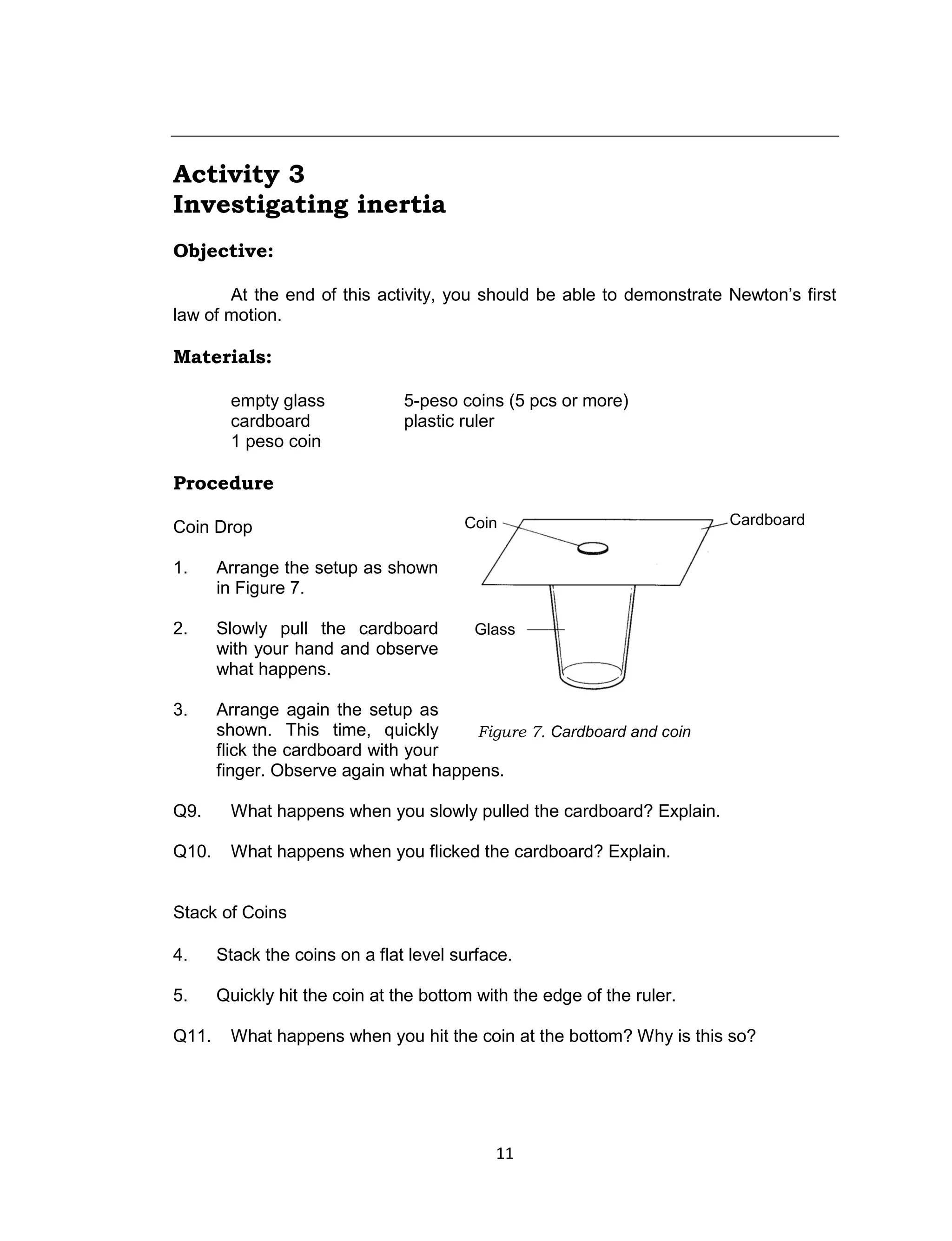 11
Activity 3
Investigating inertia
Objective:
At the end of this activity, you should be able to demonstrate Newton’s first
law of motion.
Materials:
empty glass 5-peso coins (5 pcs or more)
cardboard plastic ruler
1 peso coin
Procedure
Coin Drop
1. Arrange the setup as shown
in Figure 7.
2. Slowly pull the cardboard
with your hand and observe
what happens.
3. Arrange again the setup as
shown. This time, quickly
flick the cardboard with your
finger. Observe again what happens.
Q9. What happens when you slowly pulled the cardboard? Explain.
Q10. What happens when you flicked the cardboard? Explain.
Stack of Coins
4. Stack the coins on a flat level surface.
5. Quickly hit the coin at the bottom with the edge of the ruler.
Q11. What happens when you hit the coin at the bottom? Why is this so?
Figure 7. Cardboard and coin
Coin
Glass
Cardboard
 