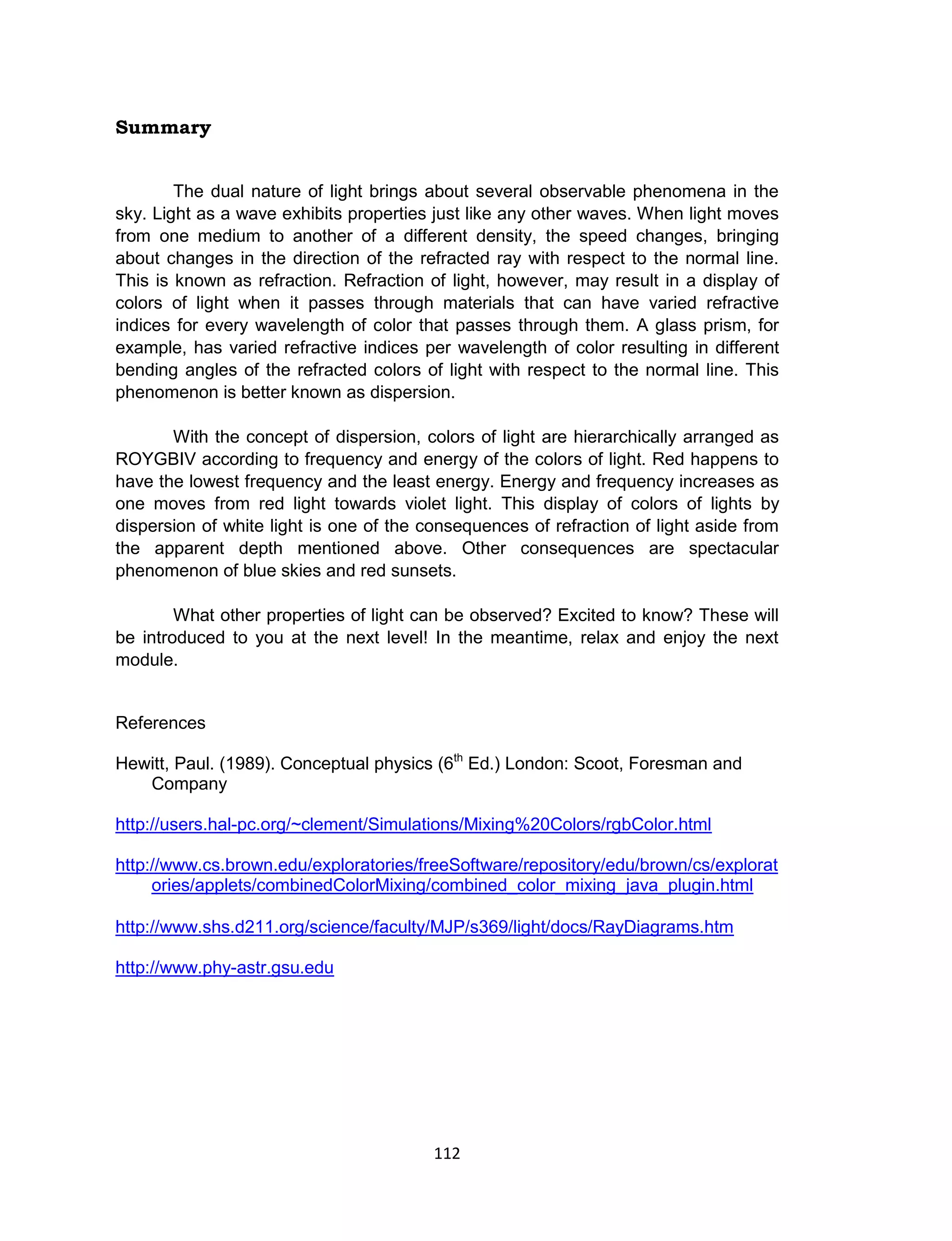112
Summary
The dual nature of light brings about several observable phenomena in the
sky. Light as a wave exhibits properties just like any other waves. When light moves
from one medium to another of a different density, the speed changes, bringing
about changes in the direction of the refracted ray with respect to the normal line.
This is known as refraction. Refraction of light, however, may result in a display of
colors of light when it passes through materials that can have varied refractive
indices for every wavelength of color that passes through them. A glass prism, for
example, has varied refractive indices per wavelength of color resulting in different
bending angles of the refracted colors of light with respect to the normal line. This
phenomenon is better known as dispersion.
With the concept of dispersion, colors of light are hierarchically arranged as
ROYGBIV according to frequency and energy of the colors of light. Red happens to
have the lowest frequency and the least energy. Energy and frequency increases as
one moves from red light towards violet light. This display of colors of lights by
dispersion of white light is one of the consequences of refraction of light aside from
the apparent depth mentioned above. Other consequences are spectacular
phenomenon of blue skies and red sunsets.
What other properties of light can be observed? Excited to know? These will
be introduced to you at the next level! In the meantime, relax and enjoy the next
module.
References
Hewitt, Paul. (1989). Conceptual physics (6th
Ed.) London: Scoot, Foresman and
Company
http://users.hal-pc.org/~clement/Simulations/Mixing%20Colors/rgbColor.html
http://www.cs.brown.edu/exploratories/freeSoftware/repository/edu/brown/cs/explorat
ories/applets/combinedColorMixing/combined_color_mixing_java_plugin.html
http://www.shs.d211.org/science/faculty/MJP/s369/light/docs/RayDiagrams.htm
http://www.phy-astr.gsu.edu
 