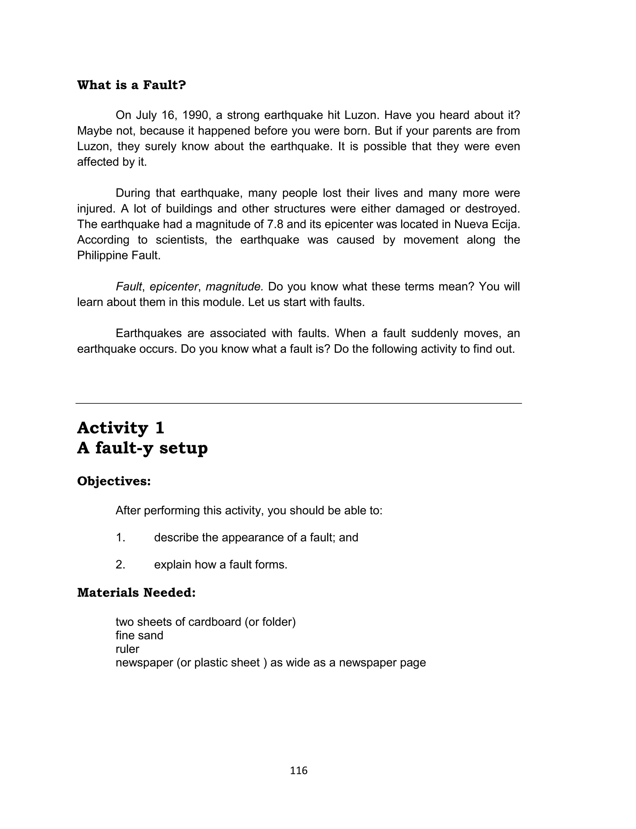 116
What is a Fault?
On July 16, 1990, a strong earthquake hit Luzon. Have you heard about it?
Maybe not, because it happened before you were born. But if your parents are from
Luzon, they surely know about the earthquake. It is possible that they were even
affected by it.
During that earthquake, many people lost their lives and many more were
injured. A lot of buildings and other structures were either damaged or destroyed.
The earthquake had a magnitude of 7.8 and its epicenter was located in Nueva Ecija.
According to scientists, the earthquake was caused by movement along the
Philippine Fault.
Fault, epicenter, magnitude. Do you know what these terms mean? You will
learn about them in this module. Let us start with faults.
Earthquakes are associated with faults. When a fault suddenly moves, an
earthquake occurs. Do you know what a fault is? Do the following activity to find out.
Activity 1
A fault-y setup
Objectives:
After performing this activity, you should be able to:
1. describe the appearance of a fault; and
2. explain how a fault forms.
Materials Needed:
two sheets of cardboard (or folder)
fine sand
ruler
newspaper (or plastic sheet ) as wide as a newspaper page
 
