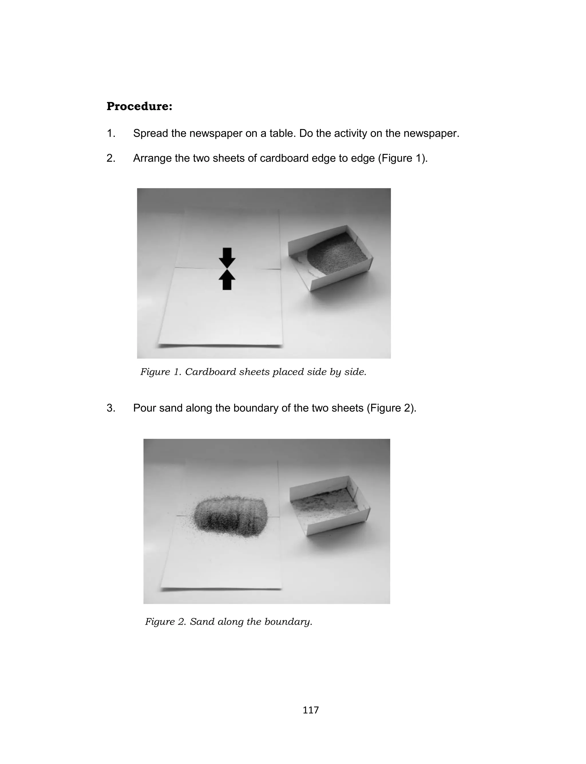 117
Procedure:
1. Spread the newspaper on a table. Do the activity on the newspaper.
2. Arrange the two sheets of cardboard edge to edge (Figure 1).
3. Pour sand along the boundary of the two sheets (Figure 2).
Figure 1. Cardboard sheets placed side by side.
Figure 2. Sand along the boundary.
 