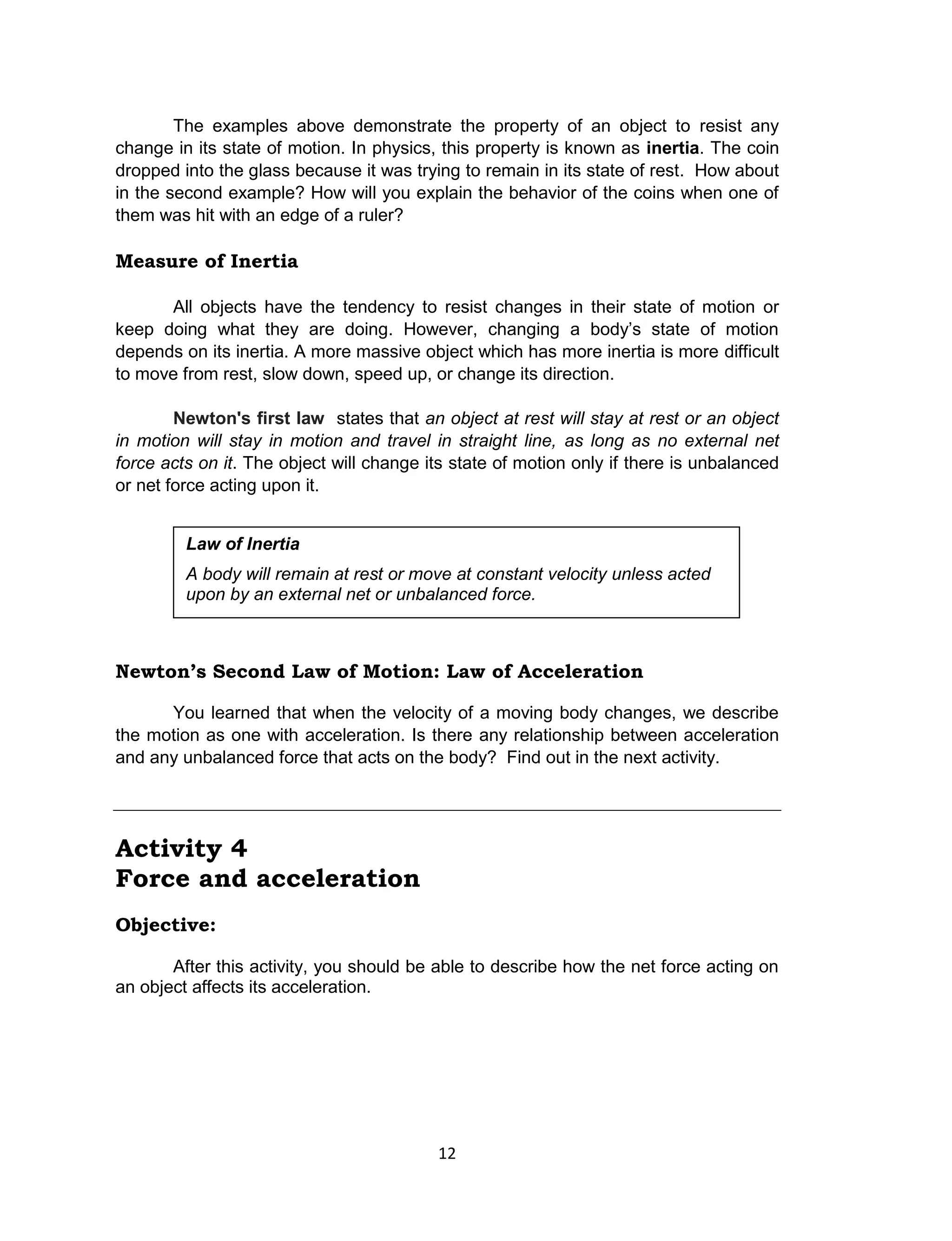 12
The examples above demonstrate the property of an object to resist any
change in its state of motion. In physics, this property is known as inertia. The coin
dropped into the glass because it was trying to remain in its state of rest. How about
in the second example? How will you explain the behavior of the coins when one of
them was hit with an edge of a ruler?
Measure of Inertia
All objects have the tendency to resist changes in their state of motion or
keep doing what they are doing. However, changing a body’s state of motion
depends on its inertia. A more massive object which has more inertia is more difficult
to move from rest, slow down, speed up, or change its direction.
Newton's first law states that an object at rest will stay at rest or an object
in motion will stay in motion and travel in straight line, as long as no external net
force acts on it. The object will change its state of motion only if there is unbalanced
or net force acting upon it.
Newton’s Second Law of Motion: Law of Acceleration
You learned that when the velocity of a moving body changes, we describe
the motion as one with acceleration. Is there any relationship between acceleration
and any unbalanced force that acts on the body? Find out in the next activity.
Activity 4
Force and acceleration
Objective:
After this activity, you should be able to describe how the net force acting on
an object affects its acceleration.
Law of Inertia
A body will remain at rest or move at constant velocity unless acted
upon by an external net or unbalanced force.
 