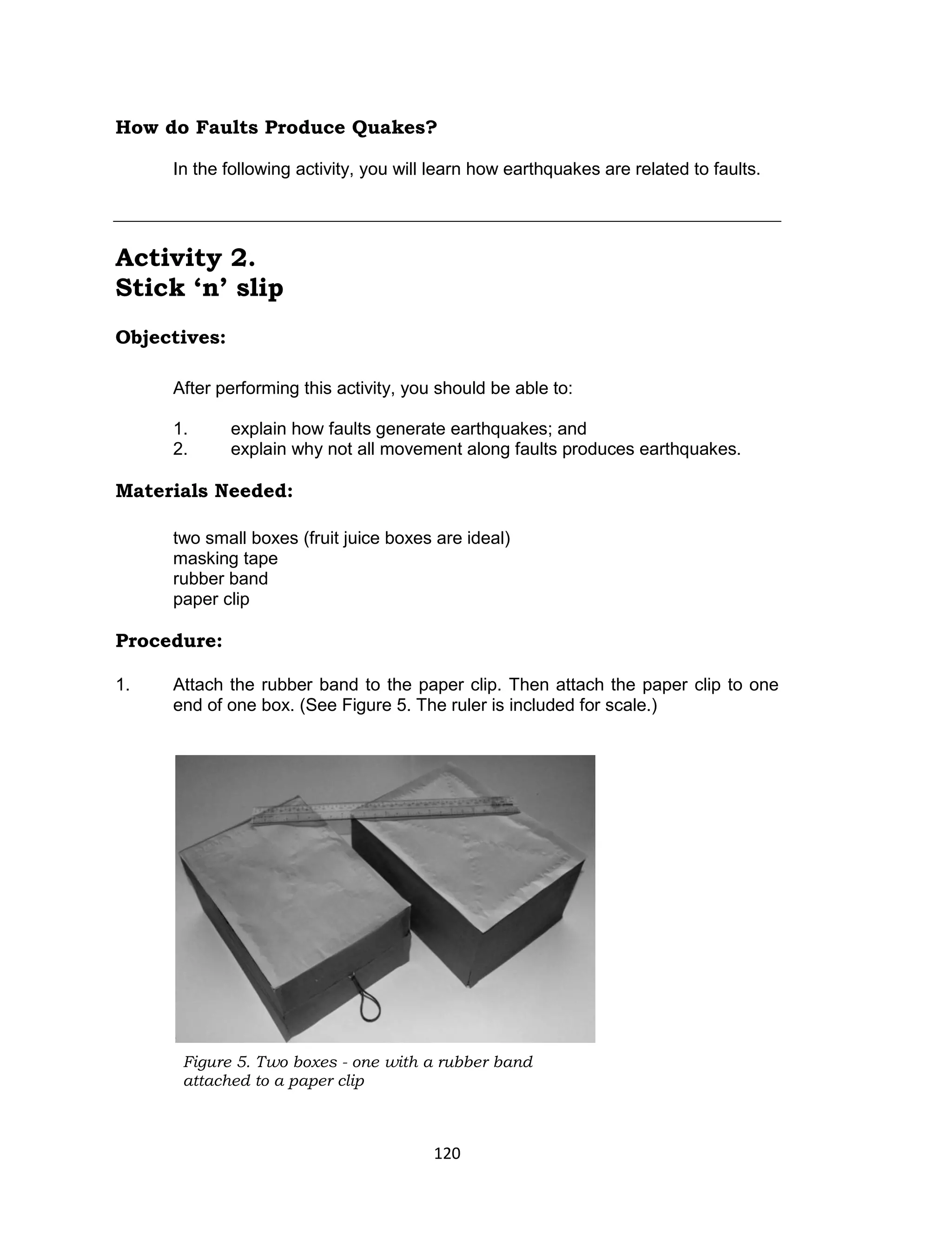 120
How do Faults Produce Quakes?
In the following activity, you will learn how earthquakes are related to faults.
Activity 2.
Stick ‘n’ slip
Objectives:
After performing this activity, you should be able to:
1. explain how faults generate earthquakes; and
2. explain why not all movement along faults produces earthquakes.
Materials Needed:
two small boxes (fruit juice boxes are ideal)
masking tape
rubber band
paper clip
Procedure:
1. Attach the rubber band to the paper clip. Then attach the paper clip to one
end of one box. (See Figure 5. The ruler is included for scale.)
Figure 5. Two boxes - one with a rubber band
attached to a paper clip
 