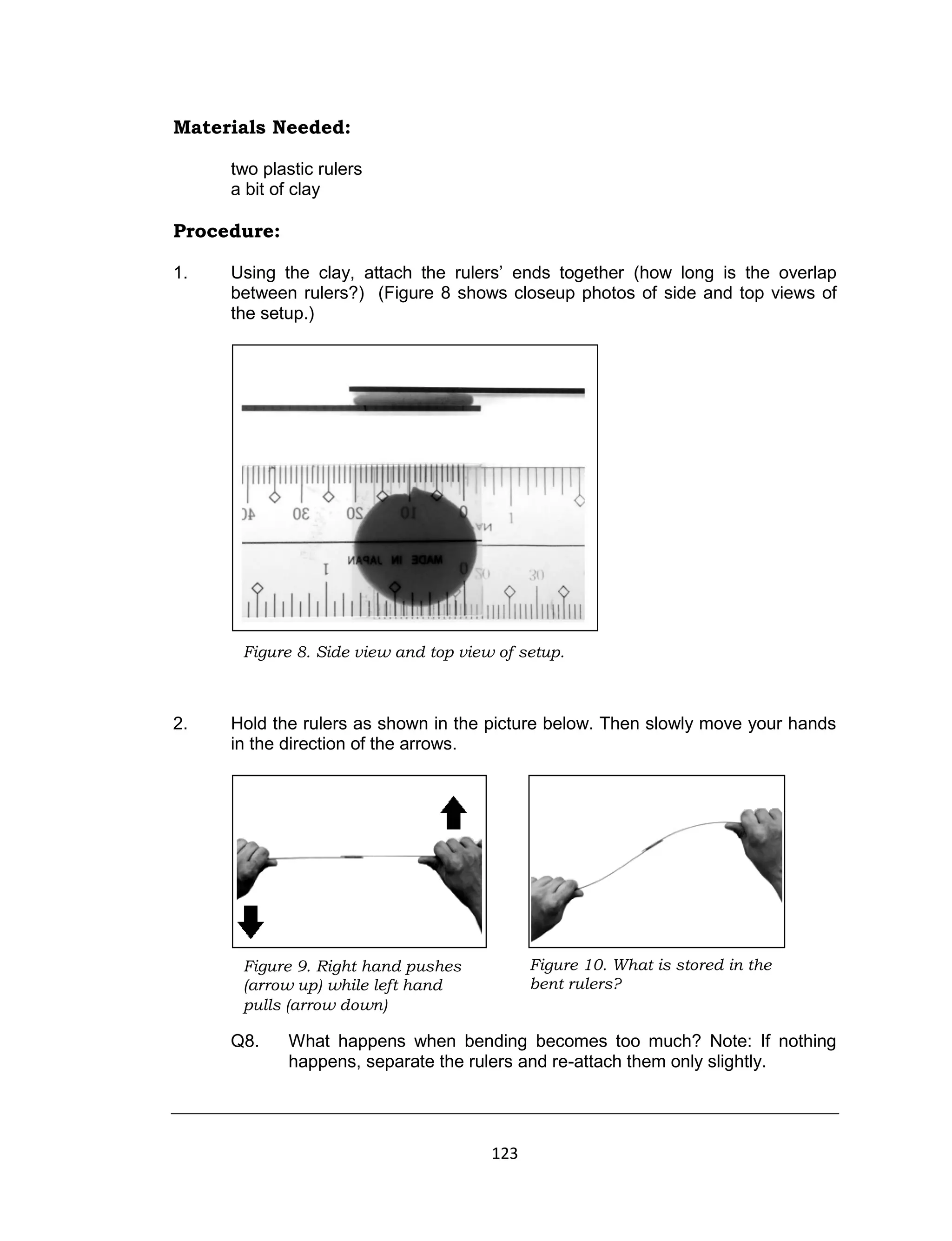 123
Materials Needed:
two plastic rulers
a bit of clay
Procedure:
1. Using the clay, attach the rulers’ ends together (how long is the overlap
between rulers?) (Figure 8 shows closeup photos of side and top views of
the setup.)
2. Hold the rulers as shown in the picture below. Then slowly move your hands
in the direction of the arrows.
Q8. What happens when bending becomes too much? Note: If nothing
happens, separate the rulers and re-attach them only slightly.
Figure 8. Side view and top view of setup.
Figure 9. Right hand pushes
(arrow up) while left hand
pulls (arrow down)
Figure 10. What is stored in the
bent rulers?
 