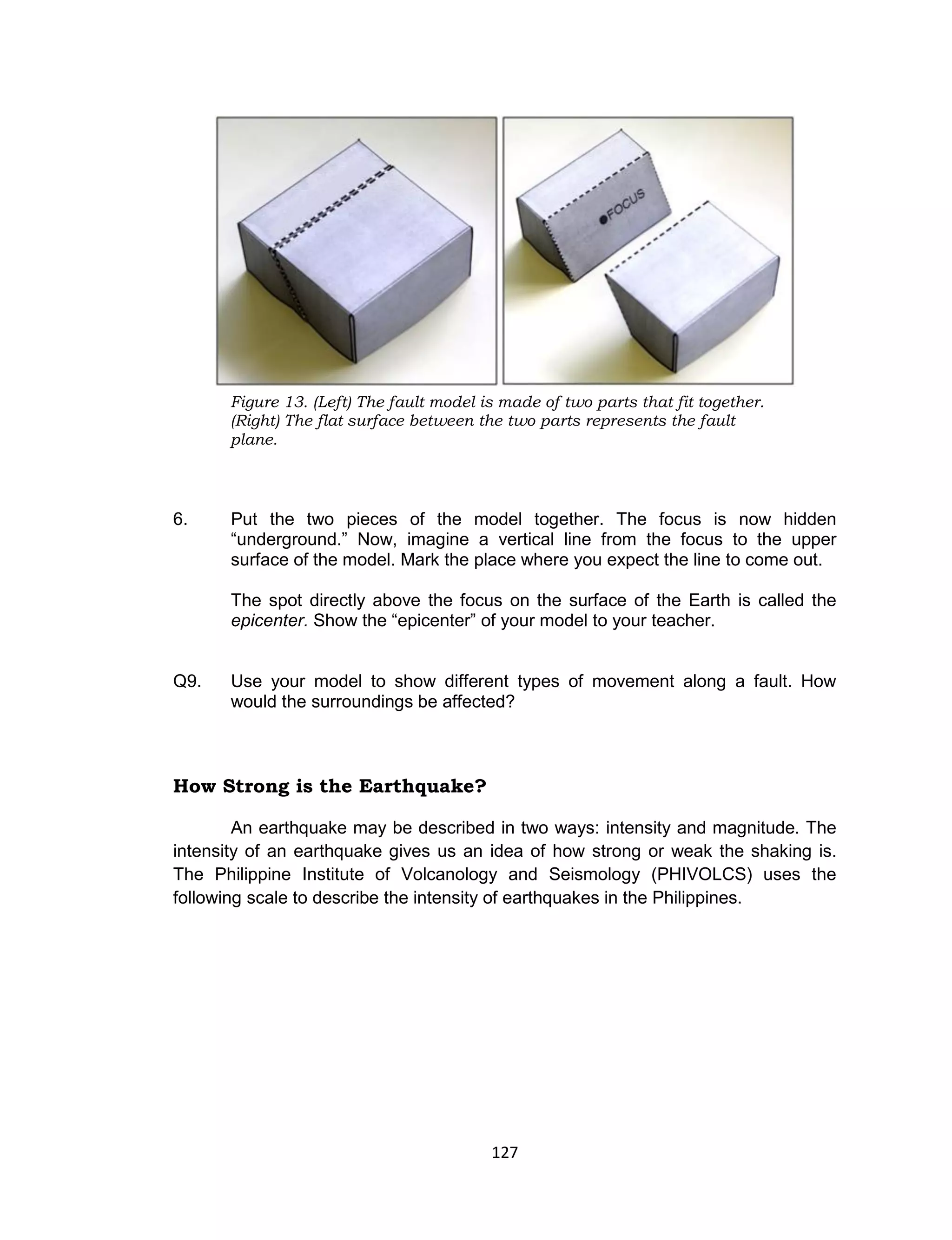 127
6. Put the two pieces of the model together. The focus is now hidden
“underground.” Now, imagine a vertical line from the focus to the upper
surface of the model. Mark the place where you expect the line to come out.
The spot directly above the focus on the surface of the Earth is called the
epicenter. Show the “epicenter” of your model to your teacher.
Q9. Use your model to show different types of movement along a fault. How
would the surroundings be affected?
How Strong is the Earthquake?
An earthquake may be described in two ways: intensity and magnitude. The
intensity of an earthquake gives us an idea of how strong or weak the shaking is.
The Philippine Institute of Volcanology and Seismology (PHIVOLCS) uses the
following scale to describe the intensity of earthquakes in the Philippines.
Figure 13. (Left) The fault model is made of two parts that fit together.
(Right) The flat surface between the two parts represents the fault
plane.
 