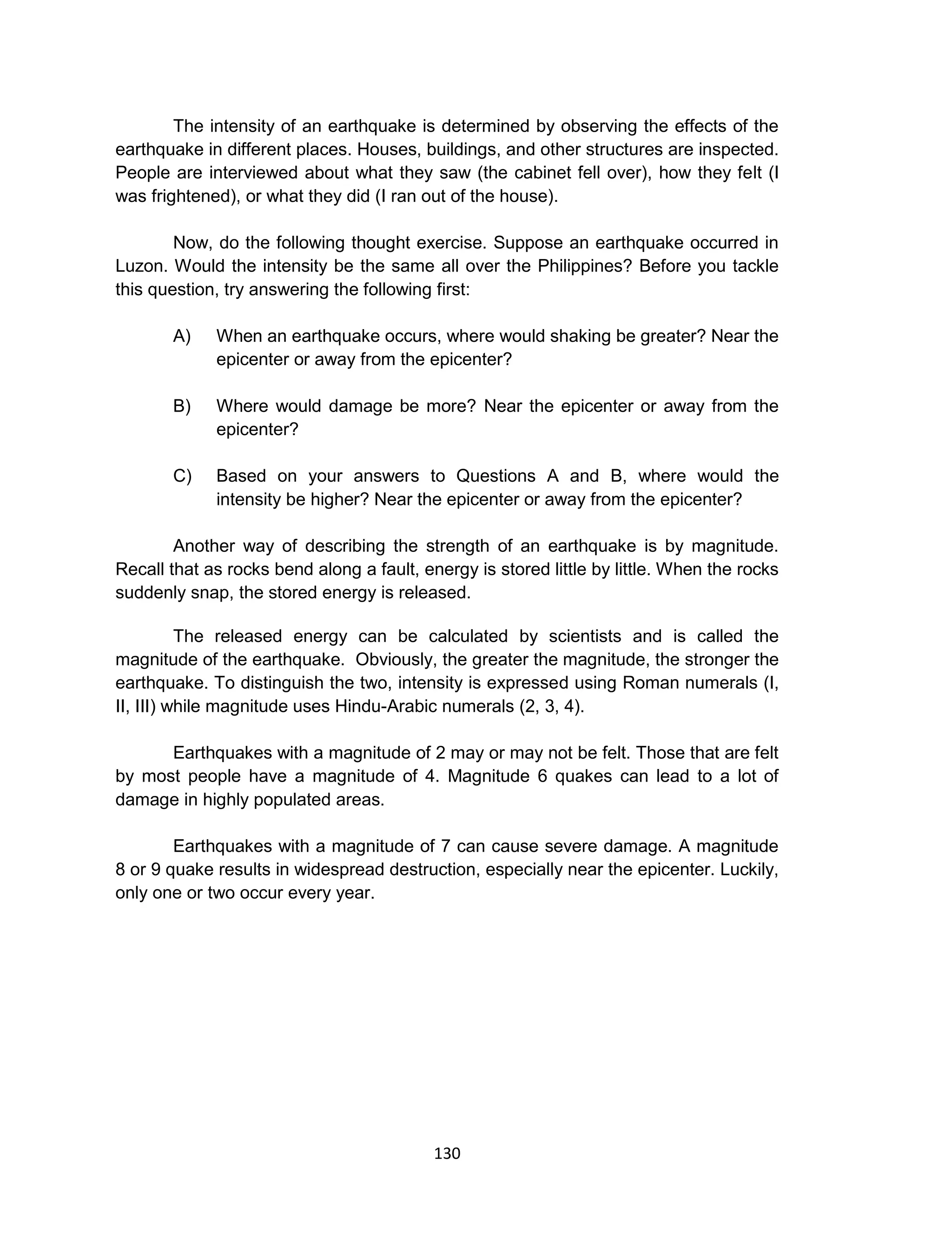 130
The intensity of an earthquake is determined by observing the effects of the
earthquake in different places. Houses, buildings, and other structures are inspected.
People are interviewed about what they saw (the cabinet fell over), how they felt (I
was frightened), or what they did (I ran out of the house).
Now, do the following thought exercise. Suppose an earthquake occurred in
Luzon. Would the intensity be the same all over the Philippines? Before you tackle
this question, try answering the following first:
A) When an earthquake occurs, where would shaking be greater? Near the
epicenter or away from the epicenter?
B) Where would damage be more? Near the epicenter or away from the
epicenter?
C) Based on your answers to Questions A and B, where would the
intensity be higher? Near the epicenter or away from the epicenter?
Another way of describing the strength of an earthquake is by magnitude.
Recall that as rocks bend along a fault, energy is stored little by little. When the rocks
suddenly snap, the stored energy is released.
The released energy can be calculated by scientists and is called the
magnitude of the earthquake. Obviously, the greater the magnitude, the stronger the
earthquake. To distinguish the two, intensity is expressed using Roman numerals (I,
II, III) while magnitude uses Hindu-Arabic numerals (2, 3, 4).
Earthquakes with a magnitude of 2 may or may not be felt. Those that are felt
by most people have a magnitude of 4. Magnitude 6 quakes can lead to a lot of
damage in highly populated areas.
Earthquakes with a magnitude of 7 can cause severe damage. A magnitude
8 or 9 quake results in widespread destruction, especially near the epicenter. Luckily,
only one or two occur every year.
 