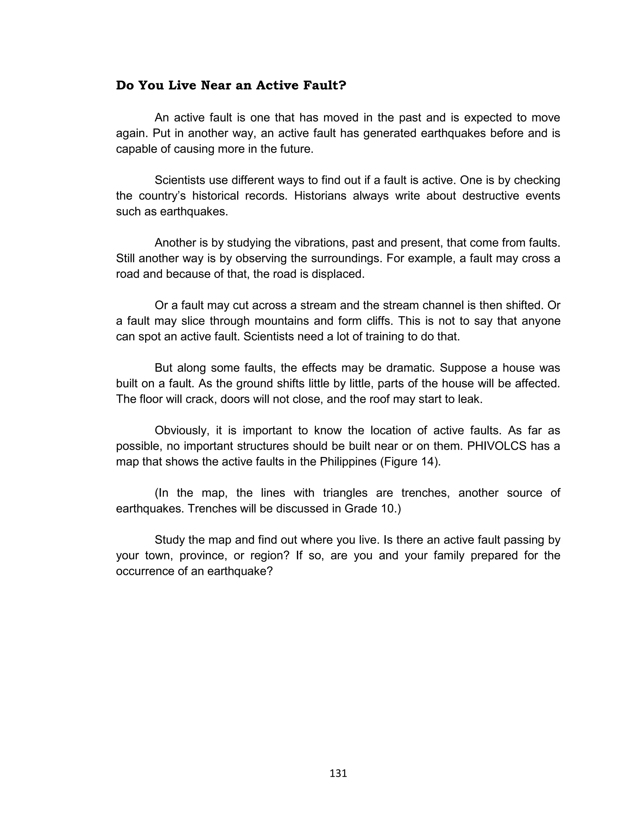 131
Do You Live Near an Active Fault?
An active fault is one that has moved in the past and is expected to move
again. Put in another way, an active fault has generated earthquakes before and is
capable of causing more in the future.
Scientists use different ways to find out if a fault is active. One is by checking
the country’s historical records. Historians always write about destructive events
such as earthquakes.
Another is by studying the vibrations, past and present, that come from faults.
Still another way is by observing the surroundings. For example, a fault may cross a
road and because of that, the road is displaced.
Or a fault may cut across a stream and the stream channel is then shifted. Or
a fault may slice through mountains and form cliffs. This is not to say that anyone
can spot an active fault. Scientists need a lot of training to do that.
But along some faults, the effects may be dramatic. Suppose a house was
built on a fault. As the ground shifts little by little, parts of the house will be affected.
The floor will crack, doors will not close, and the roof may start to leak.
Obviously, it is important to know the location of active faults. As far as
possible, no important structures should be built near or on them. PHIVOLCS has a
map that shows the active faults in the Philippines (Figure 14).
(In the map, the lines with triangles are trenches, another source of
earthquakes. Trenches will be discussed in Grade 10.)
Study the map and find out where you live. Is there an active fault passing by
your town, province, or region? If so, are you and your family prepared for the
occurrence of an earthquake?
 