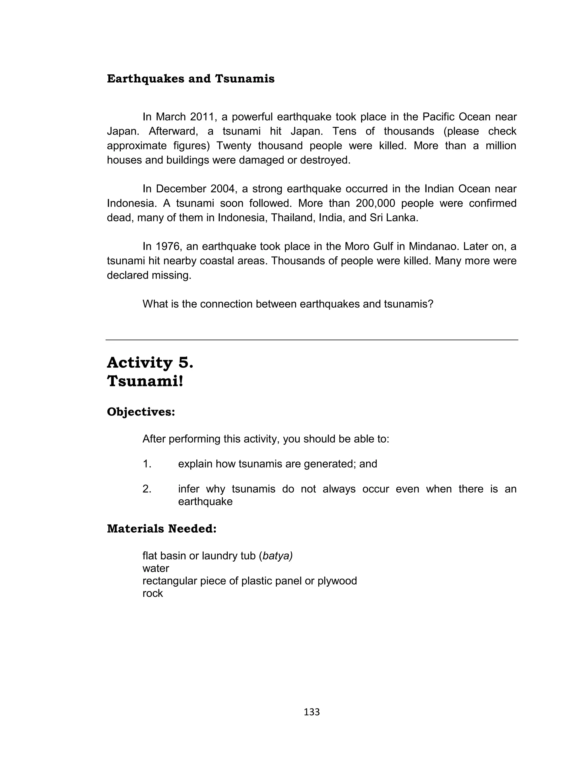 133
Earthquakes and Tsunamis
In March 2011, a powerful earthquake took place in the Pacific Ocean near
Japan. Afterward, a tsunami hit Japan. Tens of thousands (please check
approximate figures) Twenty thousand people were killed. More than a million
houses and buildings were damaged or destroyed.
In December 2004, a strong earthquake occurred in the Indian Ocean near
Indonesia. A tsunami soon followed. More than 200,000 people were confirmed
dead, many of them in Indonesia, Thailand, India, and Sri Lanka.
In 1976, an earthquake took place in the Moro Gulf in Mindanao. Later on, a
tsunami hit nearby coastal areas. Thousands of people were killed. Many more were
declared missing.
What is the connection between earthquakes and tsunamis?
Activity 5.
Tsunami!
Objectives:
After performing this activity, you should be able to:
1. explain how tsunamis are generated; and
2. infer why tsunamis do not always occur even when there is an
earthquake
Materials Needed:
flat basin or laundry tub (batya)
water
rectangular piece of plastic panel or plywood
rock
 