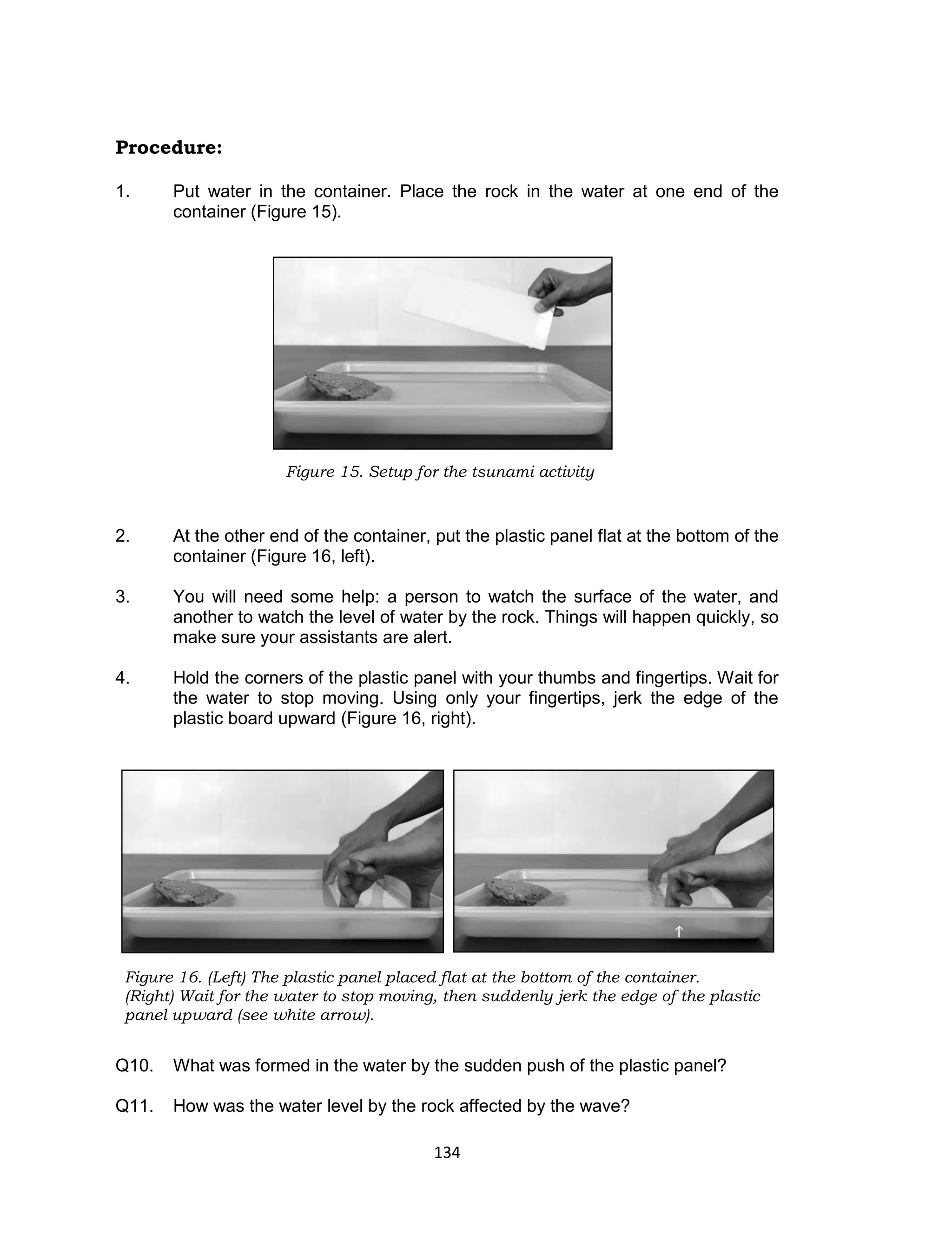 134
Procedure:
1. Put water in the container. Place the rock in the water at one end of the
container (Figure 15).
2. At the other end of the container, put the plastic panel flat at the bottom of the
container (Figure 16, left).
3. You will need some help: a person to watch the surface of the water, and
another to watch the level of water by the rock. Things will happen quickly, so
make sure your assistants are alert.
4. Hold the corners of the plastic panel with your thumbs and fingertips. Wait for
the water to stop moving. Using only your fingertips, jerk the edge of the
plastic board upward (Figure 16, right).
Q10. What was formed in the water by the sudden push of the plastic panel?
Q11. How was the water level by the rock affected by the wave?
Figure 15. Setup for the tsunami activity
Figure 16. (Left) The plastic panel placed flat at the bottom of the container.
(Right) Wait for the water to stop moving, then suddenly jerk the edge of the plastic
panel upward (see white arrow).
 