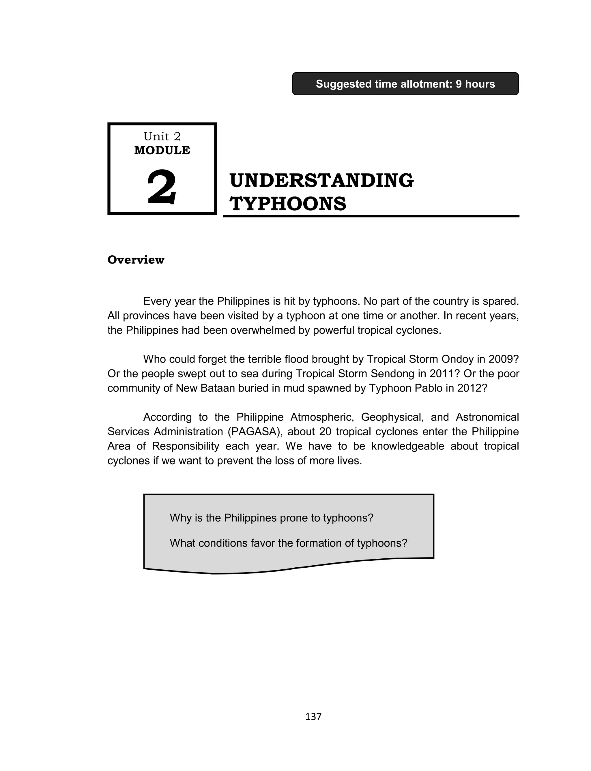 137
UNDERSTANDING
TYPHOONS
Overview
Every year the Philippines is hit by typhoons. No part of the country is spared.
All provinces have been visited by a typhoon at one time or another. In recent years,
the Philippines had been overwhelmed by powerful tropical cyclones.
Who could forget the terrible flood brought by Tropical Storm Ondoy in 2009?
Or the people swept out to sea during Tropical Storm Sendong in 2011? Or the poor
community of New Bataan buried in mud spawned by Typhoon Pablo in 2012?
According to the Philippine Atmospheric, Geophysical, and Astronomical
Services Administration (PAGASA), about 20 tropical cyclones enter the Philippine
Area of Responsibility each year. We have to be knowledgeable about tropical
cyclones if we want to prevent the loss of more lives.
Why is the Philippines prone to typhoons?
What conditions favor the formation of typhoons?
Unit 2
MODULE
2
Suggested time allotment: 9 hours
 
